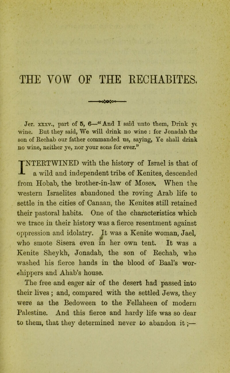 THE VOW OF THE RECHABITES. Jer. xxxv., part of 5, 6—“And I said unto them, Drink ye wine. But they said, We will drink no wine : for Jonadab the son of Rechab our father commanded us, saying, Ye shall drink no wine, neither ye, nor your sons for ever.” INTERTWINED with the history of Israel is that of a wild and independent tribe of Kenites, descended from Hobab, the brother-in-law of Moses. When the western Israelites abandoned the roving Arab life to settle in the cities of Canaan, the Kenites still retained their pastoral habits. One of the characteristics which we trace in their history was a fierce resentment against oppression and idolatry. It was a Kenite woman, Jael, who smote Sisera even in her own tent. It was a Kenite Sheykh, Jonadab, the son of Rechab, who washed his fierce hands in the blood of Baal’s wor- shippers and Ahab’s house. The free and eager air of the desert had passed into their lives; and, compared with the settled Jews, they were as the Bedoween to the Fellaheen of modern Palestine. And this fierce and hardy life was so dear to them, that they determined never to abandon it;—