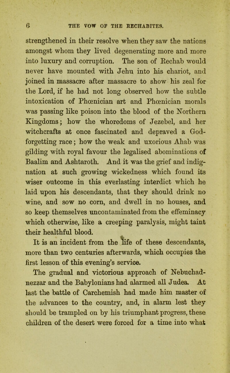 strengthened in their resolve when they saw the nations amongst whom they lived degenerating more and more into luxury and corruption. The son of Bechab would never have mounted with Jehu into his chariot, and joined in massacre after massacre to show his zeal for the Lord, if he had not long observed how the subtle intoxication of Phoenician art and Phoenician morals was passing like poison into the blood of the Northern Kingdoms; how the whoredoms of Jezebel, and her witchcrafts at once fascinated and depraved a God- forgetting race; how the weak and uxorious Ahab was gilding with royal favour the legalised abominations of Baalim and Ashtaroth. And it was the grief and indig- nation at such growing wickedness which found its wiser outcome in this everlasting interdict which he laid upon his descendants, that they should drink no wine, and sow no corn, and dwell in no houses, and so keep themselves uncontaminated from the effeminacy which otherwise, like a creeping paralysis, might taint their healthful blood. It is an incident from the *life of these descendants, more than two centuries afterwards, which occupies the first lesson of this evening’s service. The gradual and victorious approach of Nebuchad- nezzar and the Babylonians had alarmed all Judea. At last the battle of Carchemish had made him master of the advances to the country, and, in alarm lest they should be trampled on by his triumphant progress, these children of the desert were forced for a time into what