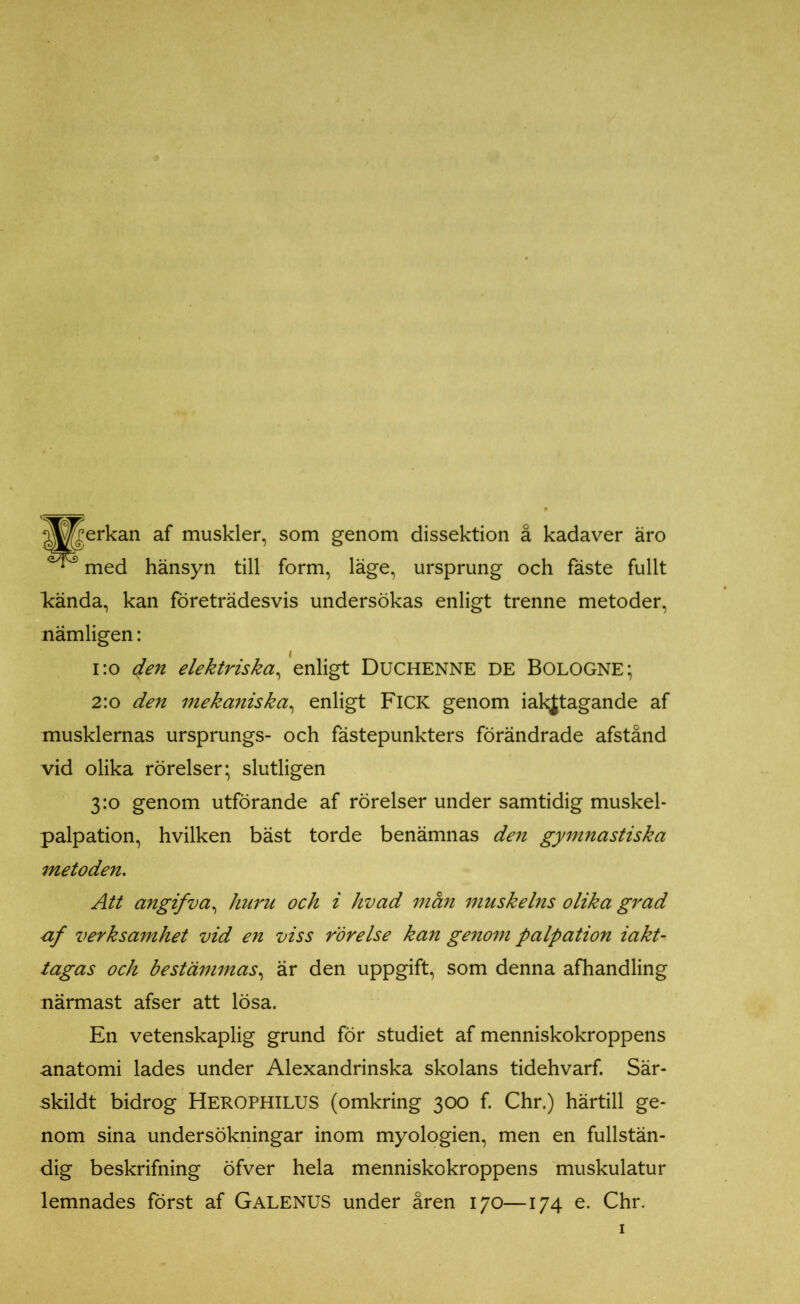 ^^erkan af muskler, som genom dissektion å kadaver äro ^ med hänsyn till form, läge, ursprung och fäste fullt kända, kan företrädesvis undersökas enligt trenne metoder, nämligen: 1:0 4en elektriska^ enligt DUCHENNE DE BOLOGNE; 2:0 den mekaniska, enligt Fick genom iakjtagande af musklernas ursprungs- och fästepunkters förändrade afstånd vid olika rörelser; slutligen 3:0 genom utförande af rörelser under samtidig muskel- palpation, hvilken bäst torde benämnas den gymnastiska metoden. Att angifva, huru och i livad män muskelns olika grad af verksamhet vid en viss rörelse kan genom palpation iakt- tagas och bestämmas, är den uppgift, som denna afhandling närmast afser att lösa. En vetenskaplig grund för studiet af menniskokroppens anatomi lades under Alexandrinska skolans tidehvarf. Sär- skildt bidrog HEROPHILUS (omkring 300 f. Chr.) härtill ge- nom sina undersökningar inom myologien, men en fullstän- dig beskrifning öfver hela menniskokroppens muskulatur lemnades först af Galenus under åren 170—174 e. Chr.
