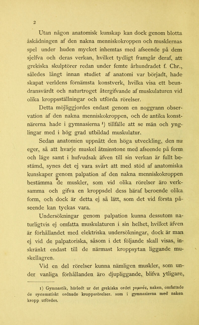 Utan någon anatomisk kunskap kan dock genom blotta åskådningen af den nakna menniskokroppen och musklernas spel under huden mycket inhemtas med afseende på dem sjelfva och deras verkan, hvilket tydligt framgår deraf, att grekiska skulptörer redan under femte århundradet f. Chr.,, således långt innan studiet af anatomi var börjadt, hade skapat verldens förnämsta konstverk, hvilka visa ett beun- dransvärdt och naturtroget återgifvande af muskulaturen vid olika kroppsställningar och utförda rörelser. Detta möjliggjordes endast genom en noggrann obser- vation af den nakna menniskokroppen, och de antika konst- närerna hade i gymnasierna A) tillfälle att se män och yng- lingar med i hög grad utbildad muskulatur. Sedan anatomien uppnått den höga utveckling, den nu: eger, så att hvarje muskel åtminstone med afseende på form och läge samt i hufvudsak äfven till sin verkan är fullt be- stämd, synes det ej vara svårt att med stöd af anatomiska kunskaper genom palpation af den nakna menniskokroppen bestämma de muskler, som vid olika rörelser äro verk- samma och gifva en kroppsdel dess häraf beroende olika form, och dock är detta ej så lätt, som det vid första på- seende kan tyckas vara. Undersökningar genom palpation kunna dessutom na- turligtvis ej omfatta muskulaturen i sin helhet, hvilket äfven är förhållandet med elektriska undersökningar, dock är man ej vid de palpatoriska, såsom i det följande skall visas, in* skränkt endast till de närmast kroppsytan liggande mu- skellagren. Vid en del rörelser kunna nämligen muskler, som un- der vanliga förhållanden äro djupliggande, blifva ytligare, i) Gymnastik, härledt ur det grekiska ordet yvfivog, naken, omfattade de systematiskt ordnade kroppsrörelser, som i gymnasierna med naken kropp utfördes.