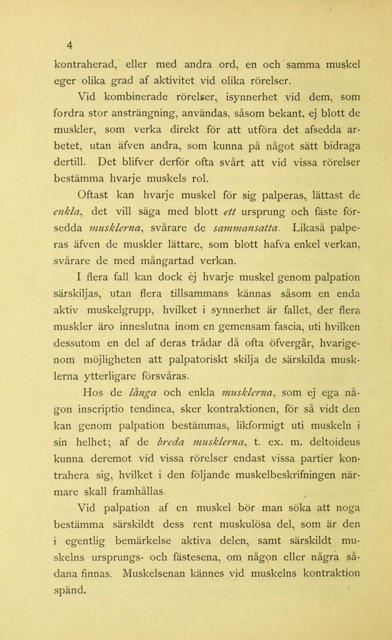 kontraherad, eller med andra ord, en och samma mu$kel eger olika grad af aktivitet vid olika rörelser. Vid kombinerade rörelser, isynnerhet vid dem, som fordra stor ansträngning, användas, såsom bekant, ej blott de muskler, som verka direkt för att utföra det afsedda ar- betet, utan äfven andra, som kunna på något sätt bidraga dertill. Det blifver derför ofta svårt att vid vissa rörelser bestämma hvarje muskels rol. Oftast kan hvarje muskel för sig palperas, lättast de enkla, det vill säga med blott ett ursprung och fäste för- sedda musklerna, svårare de sammansatta. Likaså palpe- ras äfven de muskler lättare, som blott hafva enkel verkan, svårare de med mångartad verkan. I flera fall kan dock éj hvarje muskel genom palpation särskiljas, utan flera tillsammans kännas såsom en enda aktiv muskelgrupp, hvilket i synnerhet är fallet, der flera muskler äro inneslutna inom en gemensam fascia, uti hvilken dessutom en del af deras trådar då ofta öfvergår, hvarige- nom möjligheten att palpatoriskt skilja de särskilda musk- lerna ytterligare försvåras. Hos de länga och enkla musklerna, som ej ega nå- gon inscriptio tendinea, sker kontraktionen, för så vidt den kan genom palpation bestämmas, likformigt uti muskeln i sin helhet; af de breda musklerna, t. ex. m. deltoideus kunna deremot vid vissa rörelser endast vissa partier kon- trahera sig, hvilket i den följande muskelbeskrifningen när- mare skall framhållas. Vid palpation af en muskel bör man söka att noga bestämma särskildt dess rent muskulösa del, som är den i egentlig bemärkelse aktiva delen, samt särskildt mu- skelns ursprungs- och fästesena, om någon eller några så- dana finnas. Muskelsenan kännes vid muskelns kontraktion spänd.