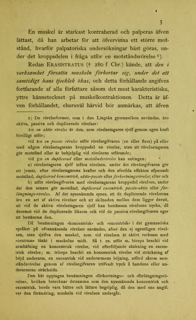 En muskel är starkast kontraherad och palperas äfven lättast, då han arbetar för att öfvervinna ett större mot- stånd, hvarför palpatoriska undersökningar bäst göras, un- der det kroppsdelen i fråga utför en motståndsrörelse ]). Redan ERASISTRATUS '(t 280 f. Chr.) kände, att den i verksamhet försatta muskeln förkortar sig, under det att samtidigt hans tjocklek ökas, och detta förhållande angifves fortfarande af alla författare såsom det mest karakteristiska, yttre kännetecknet på muskelkontraktionen. Detta är äf- ven förhållandet, ehuruväl härvid bör anmärkas, att äfven I) De rörelseformer, som i den Lingska gymnastiken användas, äro aktiva, passiva och duplicerade rörelser: 1:0 en aktiv rörelse är den, som rörelsetagaren sjelf genom egen kraft frivilligt utför; vid 2:0 en passiv rörelse utför rörelsegifvaren (en eller flera) på eller med någon rörelsetagarens kroppsdel en rörelse, utan att rörelsetagaren gör motstånd eller är behjelplig vid rörelsens utförande; vid 3:0 en duplicerad eller motståndsrörelse kan antingen: a) rörelsetagaren sjelf utföra rörelsen, under det rörelsegifvaren gör ett jemnt, efter rörelsetagarens krafter och den afsedda effekten afpassadt motstånd, duplicerad koncentrisk, aktiv-passiv eller förkortningsrörelse\ eller ock b) utför rörelsegifvaren med rörelsetagarens kroppsdel rörelsen, under det den senare gör motstånd, duplicerad excentrisk, passiv-aktiv eller för- längnings-rörelse. Af det nyssnämnda synes, att de duplicerade rörelserna äro en art af aktiva rörelser och att skilnaden mellan dem ligger deruti, att vid de aktiva rörelsetagaren sjelf kan bestämma rörelsens styrka, då deremot vid de duplicerade liksom ock vid de passiva rörelsegifvaren eger att bestämma den. Då benämningen »koncentrisk» och »excentrisk» i det gymnastiska språket på ofvannämnda rörelser användes, afser den ej egentligen rörel- sen, utan sjelfva den muskel, som vid rörelsen är aktivt verksam med »centrum» tänkt i muskelns midt. Så t. ex. utför m. biceps brachii vid armhäfning en koncentrisk rörelse, vid efterföljande sänkning en excen- trisk rörelse; m. triceps brachii en koncentrisk rörelse vid sträckning af böjd underarm, en excentrisk vid underarmens böjning, utförd såsom mot- ståndsrörelse genom af rörelsegifvaren utöfvadt tryck å handens eller un- derarmens sträcksida. Den här upptagna benämningen »förkortnings»- och »förlängningsrö- relse», hvilken betecknar detsamma som den nyssnämnda koncentrisk och excentrisk, borde vara bättre och lättare begriplig, då den med ens angif- ver den förändring, muskeln vid rörelsen undergår.