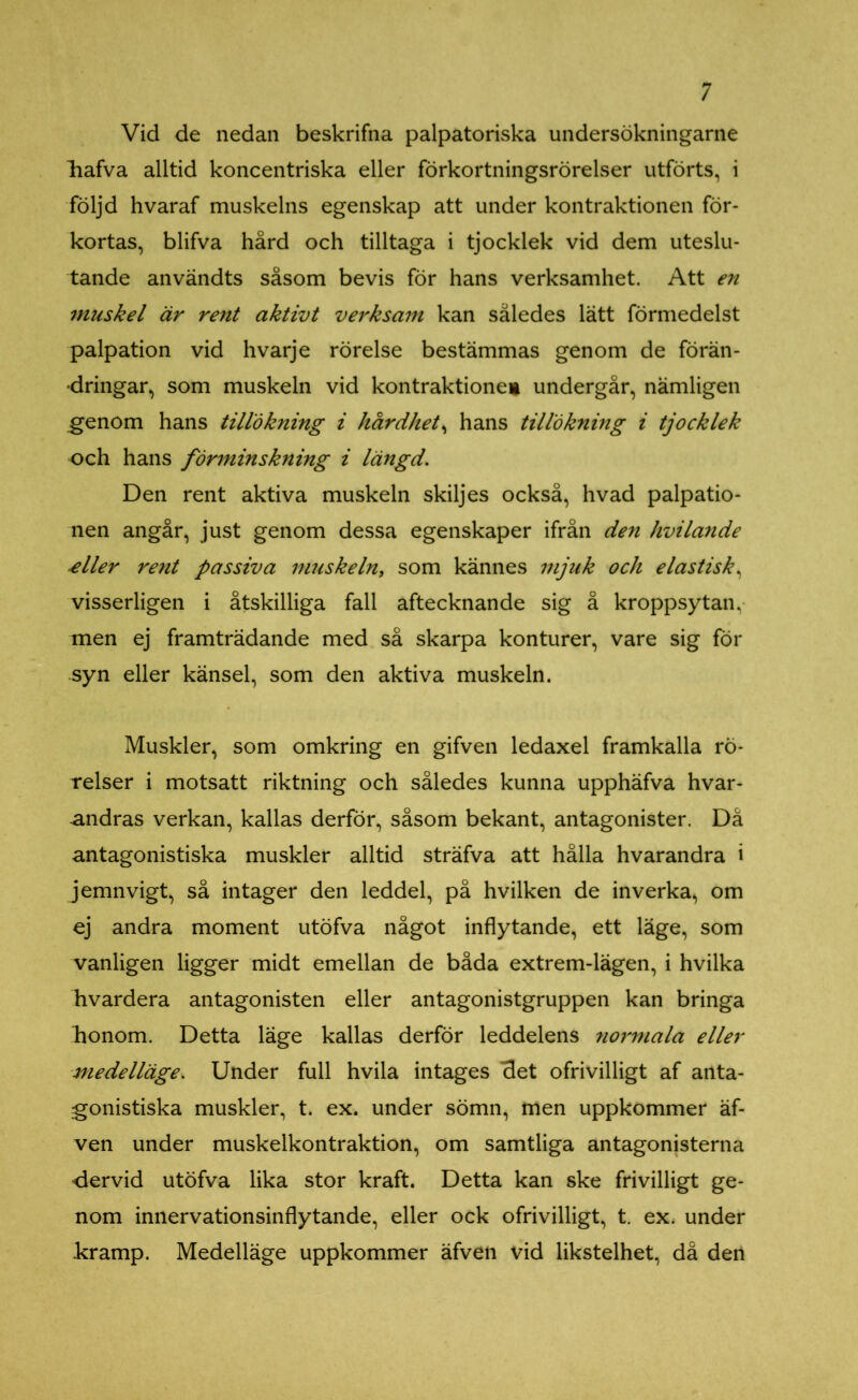 Vid de nedan beskrifna palpatoriska undersökningarne liafva alltid koncentriska eller förkortningsrörelser utförts, i följd hvaraf muskelns egenskap att under kontraktionen för- kortas, blifva hård och tilltaga i tjocklek vid dem uteslu- tande användts såsom bevis för hans verksamhet. Att en muskel är rent aktivt verksam kan således lätt förmedelst palpation vid hvarje rörelse bestämmas genom de förän- dringar, som muskeln vid kontraktione* undergår, nämligen genom hans tillökning i hårdhet, hans tillökning i tjocklek och hans förminskning i längd. Den rent aktiva muskeln skiljes också, hvad palpatio- nen angår, just genom dessa egenskaper ifrån den hvilande £ller rent passiva muskeln, som kännes mjuk och elastisk, visserligen i åtskilliga fall aftecknande sig å kroppsytan, men ej framträdande med så skarpa konturer, vare sig för syn eller känsel, som den aktiva muskeln. Muskler, som omkring en gifven ledaxel framkalla rö- relser i motsatt riktning och således kunna upphäfva hvar- -andras verkan, kallas derför, såsom bekant, antagonister. Då antagonistiska muskler alltid sträfva att hålla hvarandra i jemnvigt, så intager den leddel, på hvilken de inverka, om ej andra moment utöfva något inflytande, ett läge, som vanligen ligger midt emellan de båda extrem-lägen, i hvilka hvardera antagonisten eller antagonistgruppen kan bringa bonom. Detta läge kallas derför leddelens normala eller medelläge. Under full hvila intages det ofrivilligt af anta- gonistiska muskler, t. ex. under sömn, men uppkommer äf- ven under muskelkontraktion, om samtliga antagonisterna dervid utöfva lika stor kraft. Detta kan ske frivilligt ge- nom innervationsinflytande, eller ock ofrivilligt, t. ex. under bramp. Medelläge uppkommer äfven vid likstelhet, då den