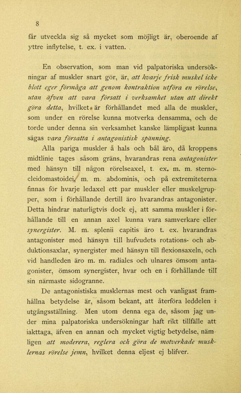 får utveckla sig så mycket som möjligt är, oberoende af yttre inflytelse, t. ex. i vatten. En observation, som man vid palpatoriska undersök- ningar af muskler snart gör, är, att hvarje frisk muskel icke blott eger förmåga att genom kontraktion utföra en rörelse, utan äfven att vara försatt i verksamhet utan att direkt göra detta, hvilket är förhållandet med alla de muskler,, som under en rörelse kunna motverka densamma, och de torde under denna sin verksamhet kanske lämpligast kunna sägas vara försatta i antagonistisk spänning. Alla pariga muskler å hals och bål äro, då kroppens midtlinie tages såsom gräns, hvarandras rena antagonister med hänsyn till någon rörelseaxel, t. ex. m. m. sterno- cleidomastoidei/ m. m. abdominis, och på extremiteterna. finnas för hvarje ledaxel ett par muskler eller muskelgrup- per, som i förhållande dertill äro hvarandras antagonister. Detta hindrar naturligtvis dock ej, att samma muskler i för- hållande till en annan axel kunna vara samverkare eller synergister. M. m. splenii capitis äro t. ex. hvarandras antagonister med hänsyn till hufvudets rotations- och ab- duktionsaxlar, synergister med hänsyn till flexionsaxeln, och vid handleden äro m. m. radiales och ulnares ömsom anta- gonister, ömsom synergister, hvar och en i förhållande till sin närmaste sidogranne. De antagonistiska musklernas mest och vanligast fram- hållna betydelse är, såsom bekant, att återföra leddelen i utgångsställning. Men utom denna ega de, såsom jag un- der mina palpatoriska undersökningar haft rikt tillfälle att iakttaga, äfven en annan och mycket vigtig betydelse, näm ligen att moderera, reglera och göra de motverkade musk- lernas rörelse jemn, hvilket denna eljest ej blifver.