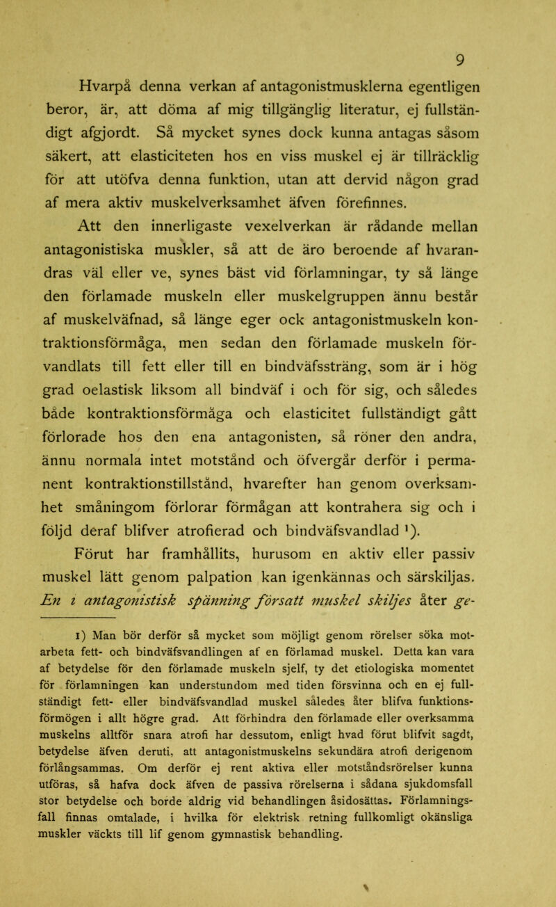 Hvarpå denna verkan af antagonistmusklerna egentligen beror, är, att döma af mig tillgänglig literatur, ej fullstän- digt afgjordt. Så mycket synes dock kunna antagas såsom säkert, att elasticiteten hos en viss muskel ej är tillräcklig för att utöfva denna funktion, utan att dervid någon grad af mera aktiv muskelverksamhet äfven förefinnes. Att den innerligaste vexelverkan är rådande mellan antagonistiska muskler, så att de äro beroende af hvaran- dras väl eller ve, synes bäst vid förlamningar, ty så länge den förlamade muskeln eller muskelgruppen ännu består af muskelväfnad, så länge eger ock antagonistmuskeln kon- traktionsförmåga, men sedan den förlamade muskeln för- vandlats till fett eller till en bindväfssträng, som är i hög grad oelastisk liksom all bindväf i och för sig, och således både kontraktionsförmåga och elasticitet fullständigt gått förlorade hos den ena antagonisten, så röner den andra, ännu normala intet motstånd och öfvergår derför i perma- nent kontraktionstillstånd, hvarefter han genom overksam- het småningom förlorar förmågan att kontrahera sig och i följd deraf blifver atrofierad och bindväfsvandlad *). Förut har framhållits, hurusom en aktiv eller passiv muskel lätt genom palpation kan igenkännas och särskiljas. En i antagonistisk spänning försatt muskel skiljes åter ge- i) Man bör derför så mycket som möjligt genom rörelser söka mot- arbeta fett- och bindväfsvandlingen af en förlamad muskel. Detta kan vara af betydelse för den förlamade muskeln sjelf, ty det etiologiska momentet för förlamningen kan understundom med tiden försvinna och en ej full- ständigt fett- eller bindväfsvandlad muskel således åter blifva funktions- förmögen i allt högre grad. Att förhindra den förlamade eller overksamma muskelns alltför snara atrofi har dessutom, enligt hvad förut blifvit sagdt, betydelse äfven deruti, att antagonistmuskelns sekundära atrofi derigenom förlångsammas. Om derför ej rent aktiva eller motståndsrörelser kunna utföras, så hafva dock äfven de passiva rörelserna i sådana sjukdomsfall stor betydelse och borde aldrig vid behandlingen åsidosättas. Förlamnings- fall finnas omtalade, i hvilka för elektrisk retning fullkomligt okänsliga muskler väckts till lif genom gymnastisk behandling.