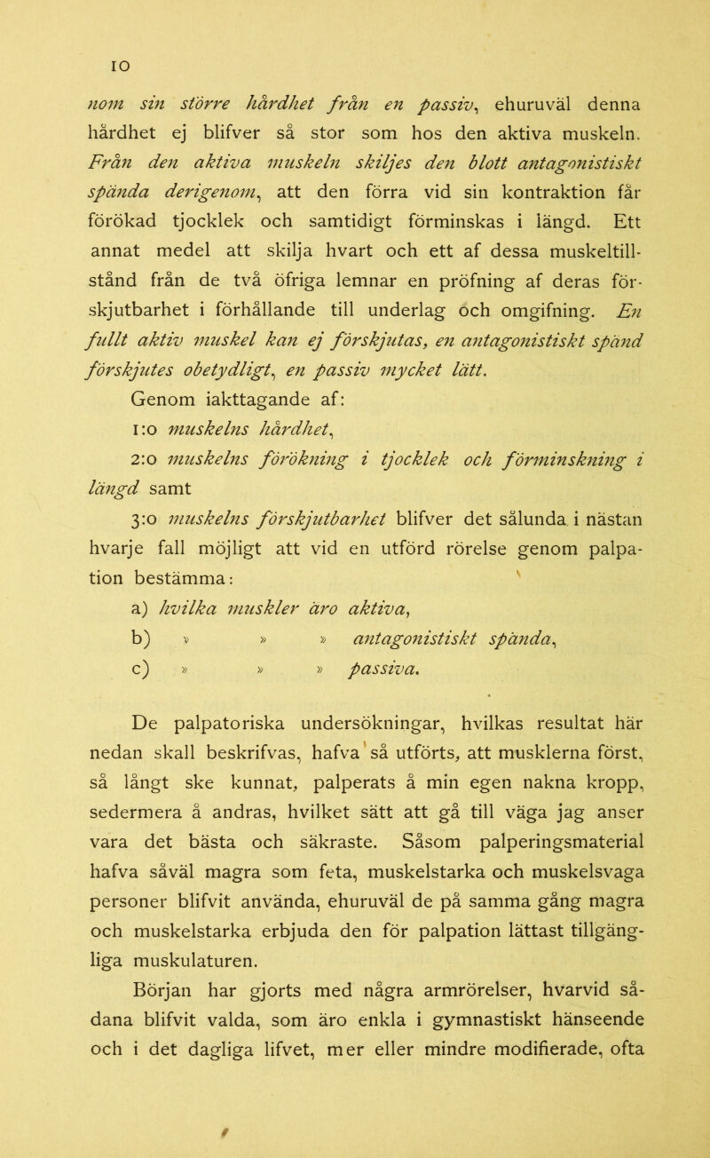 IO nom sin större hårdhet från en passiv, ehuruväl denna hårdhet ej blifver så stor som hos den aktiva muskeln. Från den aktiva muskeln skiljes den blott antagonistiskt spända derigenom, att den förra vid sin kontraktion får förökad tjocklek och samtidigt förminskas i längd. Ett annat medel att skilja hvart och ett af dessa muskeltill- stånd från de två öfriga lemnar en pröfning af deras för- skjutbarhet i förhållande till underlag och omgifning. En fullt aktiv muskel kan ej förskjutas, en antagonistiskt spänd förskjutes obetydligt, en passiv mycket lätt. Genom iakttagande af: 1:0 muskelns hårdhet, 2:0 muskelns förökning i tjocklek och förminskning i längd samt 3:0 muskelns förskj utbar het blifver det sålunda i nästan hvarje fall möjligt att vid en utförd rörelse genom palpa- tion bestämma: a) hvilka muskler äro aktiva, b) ? » » antagonistiskt spända, c) , » » » passiva. De palpatoriska undersökningar, hvilkas resultat här nedan skall beskrifvas, hafva så utförts, att musklerna först, så långt ske kunnat, palperats å min egen nakna kropp, sedermera å andras, hvilket sätt att gå till väga jag anser vara det bästa och säkraste. Såsom palperingsmaterial hafva såväl magra som feta, muskelstarka och muskelsvaga personer blifvit använda, ehuruväl de på samma gång magra och muskelstarka erbjuda den för palpation lättast tillgäng- liga muskulaturen. Början har gjorts med några armrörelser, hvarvid så- dana blifvit valda, som äro enkla i gymnastiskt hänseende och i det dagliga lifvet, mer eller mindre modifierade, ofta i