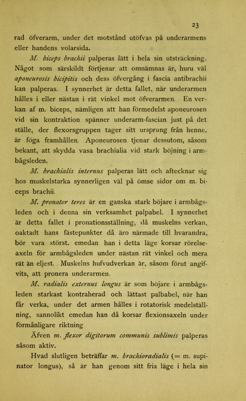 rad öfverarm, under det motstånd utöfvas på underarmens eller handens volarsida. M. biceps brachii palperas lätt i hela sin utsträckning. Något som särskildt förtjenar att omnämnas är, huru väl aponeurosis bicipitis och dess öfvergång i fascia antibrachii kan palperas. I synnerhet är detta fallet, när underarmen hålles i eller nästan i rät vinkel mot öfverarmen. En ver- kan af m. biceps, nämligen att han förmedelst aponeurosen vid sin kontraktion spänner underarm-fascian just på det ställe, der flexorsgruppen tager sitt ursprung från henne, är föga framhållen. Aponeurosen tjenar dessutom, såsom bekant, att skydda vasa brachialia vid stark böjning i arm- bågsleden. M. brachialis internus palperas lätt och aftecknar sig hos muskelstarka synnerligen väl på ömse sidor om m. bi- ceps brachii. M. pronator teres är en ganska stark böj are i armbågs- leden och i denna sin verksamhet palpabel. I synnerhet är detta fallet i pronationsställning, då muskelns verkan, oaktadt hans fästepunkter då äro närmade till hvarandra, bör vara störst, emedan han i detta läge korsar rörelse- axeln för armbågsleden under nästan rät vinkel och mera rät än eljest. Muskelns hufvudverkan är, såsom förut angif- vits, att pronera underarmen. M. radialis externus longus är som böjare i armbågs- leden starkast kontraherad och lättast palbabel, när han får verka, under det armen hålles i rotatorisk medelställ- ning, sannolikt emedan han då korsar flexionsaxeln under förmånligare riktning Äfven m. flexor digitorum communis sublimis palperas såsom aktiv. Hvad slutligen beträffar m. brachioradialis (= m. supi- nator longus), så är han genom sitt fria läge i hela sin