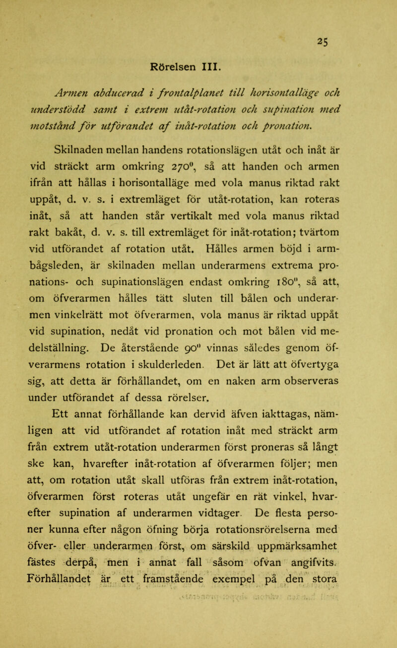 Rörelsen III. Armen abducerad i fr ont alp länet till horisontalläge och understödd samt i extrem utåt-rotation och supination med motstånd för utförandet af inåt-rotation och pr onation. Skilnaden mellan handens rotationslägen utåt och inåt är vid sträckt arm omkring 270°, så att handen och armen ifrån att hållas i horisontalläge med vola manus riktad rakt uppåt, d. v. s. i extremläget för utåt-rotation, kan roteras inåt, så att handen står vertikalt med vola manus riktad rakt bakåt, d. v. s. till extremläget för inåt-rotation; tvärtom vid utförandet af rotation utåt. Hålles armen böjd i arm- bågsleden, är skilnaden mellan underarmens extrema pro- nations- och supinationslägen endast omkring 180°, så att, om öfverarmen hålles tätt sluten till bålen och underar- men vinkelrätt mot öfverarmen, vola manus är riktad uppåt vid supination, nedåt vid pronation och mot bålen vid me- delställning. De återstående 90° vinnas således genom öf- verarmens rotation i skulderleden. Det är lätt att öfvertyga sig, att detta är förhållandet, om en naken arm observeras under utförandet af dessa rörelser. Ett annat förhållande kan dervid äfven iakttagas, näm- ligen att vid utförandet af rotation inåt med sträckt arm från extrem utåt-rotation underarmen först proneras så långt ske kan, hvarefter inåt-rotation af öfverarmen följer; men att, om rotation utåt skall utföras från extrem inåt-rotation, öfverarmen först roteras utåt ungefär en rät vinkel, hvar- efter supination af underarmen vidtager. De flesta perso- ner kunna efter någon öfning börja rotationsrörelserna med öfver- eller underarmen först, om särskild uppmärksamhet fästes derpå, men i annat fall såsom ofvan angifvits. Förhållandet är ett framstående exempel på den stora