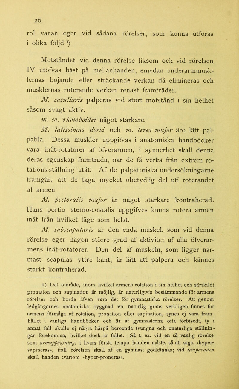 rol vanan eger vid sådana rörelser, som kunna utföras i olika följd *). Motståndet vid denna rörelse liksom ock vid rörelsen IV utöfvas bäst på mellanhanden, emedan underarmmusk- lernas böjande eller sträckande verkan då elimineras och musklernas roterande verkan renast framträder. M. cucullaris palperas vid stort motstånd i sin helhet såsom svagt aktiv, m. m. rhomboidei något starkare. M. latissimus dorsi och m. teres major äro lätt pal- pabla. Dessa muskler uppgifvas i anatomiska handböcker vara inåt-rotatorer af öfverarmen, i synnerhet skall denna deras egenskap framträda, när de få verka från extrem ro- tations-ställning utåt. Af de palpatoriska undersökningarne framgår, att de taga mycket obetydlig del uti roterandet af armen M. pectoralis major är något starkare kontraherad. Hans portio sterno-costalis uppgifves kunna rotera armen inåt från hvilket läge som helst. M. subscapularis är den enda muskel, som vid denna rörelse eger någon större grad af aktivitet af alla öfverar- mens inät-rotatorer. Den del af muskeln, som ligger när- mast scapulas yttre kant, är lätt att palpera och kännes starkt kontraherad. i) Det område, inom hvilket armens rotation i sin helhet och särskildt pronation och supination är möjlig, är naturligtvis bestämmande för armens rörelser och borde äfven vara det för gymnastiska rörelser. Att genom ledgångarnes anatomiska byggnad en naturlig gräns verkligen finnes för armens förmåga af rotation, pronation eller supination, synes ej vara fram- hållet i vanliga handböcker och är af gymnasterna ofta förbisedt, ty i annat fall skulle ej några härpå beroende tvungna och onaturliga ställnin- gar förekomma, hvilket dock är fallet. Så t. ex. vid en så vanlig rörelse som armuppböjning, i hvars första tempo handen måste, så att säga, »hyper- supineras», ifall rörelsen skall af en gymnast godkännas; vid terzparaden skall handen tvärtom »hyper-proneras».