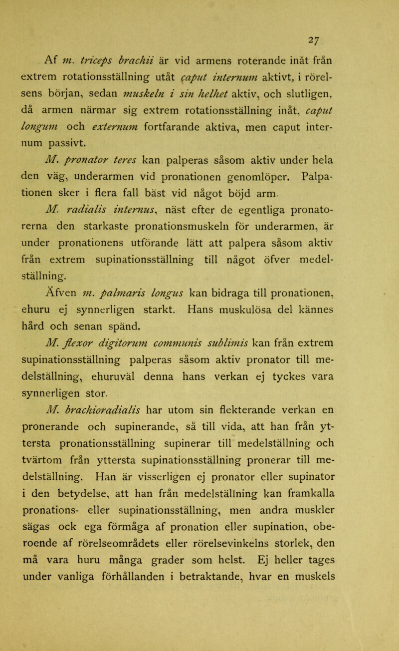 Af m. triceps brachii är vid armens roterande inåt från extrem rotationsställning utåt $aput intemum aktivt, i rörel- sens början, sedan muskeln i sin helhet aktiv, och slutligen, då armen närmar sig extrem rotationsställning inåt, caput longum och externum fortfarande aktiva, men caput inter- num passivt. M’. pronator teres kan palperas såsom aktiv under hela den väg, underarmen vid pronationen genomlöper. Palpa- tionen sker i flera fall bäst vid något böjd arm. M. radialis internus, näst efter de egentliga pronato- rerna den starkaste pronationsmuskeln för underarmen, är under pronationens utförande lätt att palpera såsom aktiv från extrem supinationsställning till något öfver medel- ställning. Afven m. palmaris longus kan bidraga till pronationen, ehuru ej synnerligen starkt. Hans muskulösa del kännes hård och senan spänd. M. flexor digitorum communis sublimis kan från extrem supinationsställning palperas såsom aktiv pronator till me- delställning, ehuruväl denna hans verkan ej tyckes vara synnerligen stor. M. brachioradialis har utom sin flekterande verkan en pronerande och supinerande, så till vida, att han från yt- tersta pronationsställning supinerar till medelställning och tvärtom från yttersta supinationsställning pronerar till me- delställning. Han är visserligen ej pronator eller supinator i den betydelse, att han från medelställning kan framkalla pronations- eller supinationsställning, men andra muskler sägas ock ega förmåga af pronation eller supination, obe- roende af rörelseområdets eller rörelsevinkelns storlek, den må vara huru många grader som helst. Ej heller tages under vanliga förhållanden i betraktande, hvar en muskels