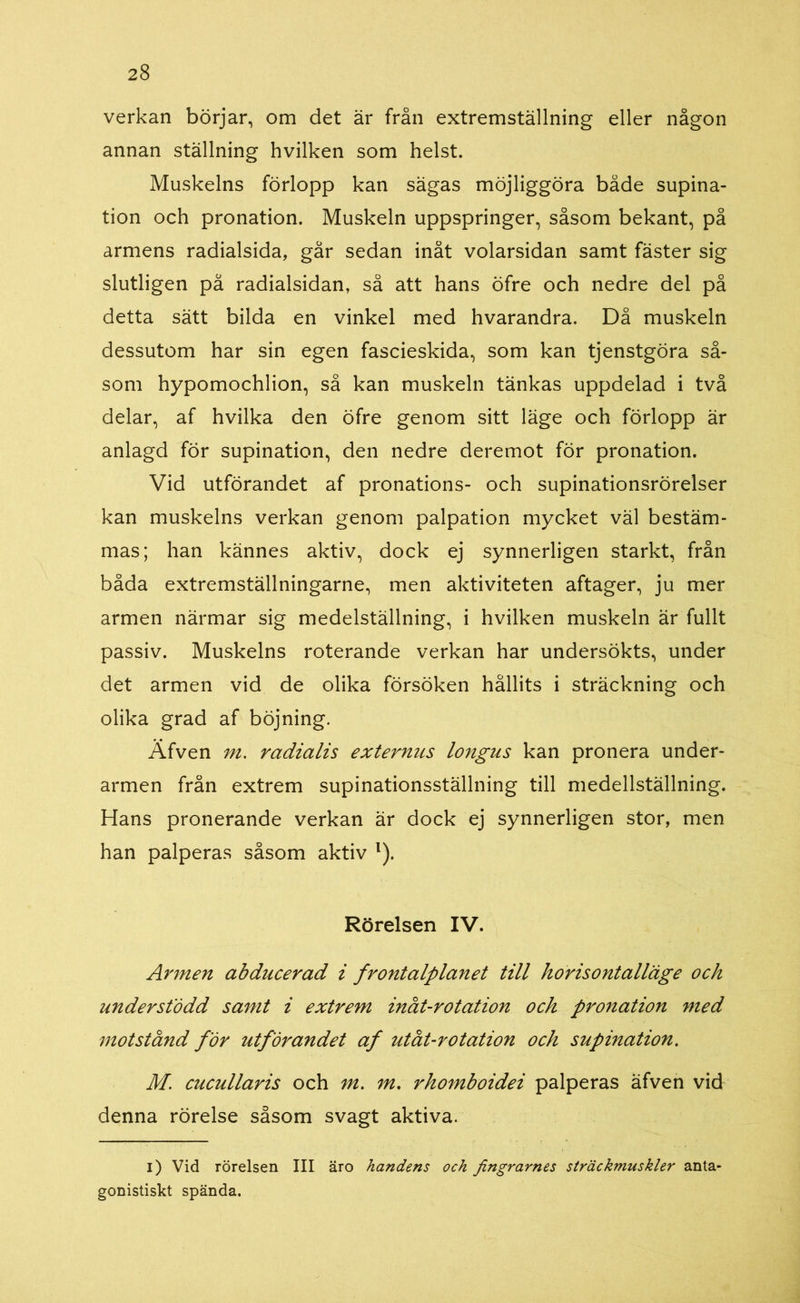 verkan börjar, om det är från extremställning eller någon annan ställning hvilken som helst. Muskelns förlopp kan sägas möjliggöra både supina- tion och pronation. Muskeln uppspringer, såsom bekant, på armens radialsida, går sedan inåt volarsidan samt fäster sig slutligen på radialsidan, så att hans öfre och nedre del på detta sätt bilda en vinkel med hvarandra. Då muskeln dessutom har sin egen fascieskida, som kan tjenstgöra så- som hypomochlion, så kan muskeln tänkas uppdelad i två delar, af hvilka den öfre genom sitt läge och förlopp är anlagd för supination, den nedre deremot för pronation. Vid utförandet af pronations- och supinationsrörelser kan muskelns verkan genom palpation mycket väl bestäm- mas; han kännes aktiv, dock ej synnerligen starkt, från båda extremställningarne, men aktiviteten aftager, ju mer armen närmar sig medelställning, i hvilken muskeln är fullt passiv. Muskelns roterande verkan har undersökts, under det armen vid de olika försöken hållits i sträckning och olika grad af böjning. Äfven m. radialis externus longus kan pronera under- armen från extrem supinationsställning till medellställning. Hans pronerande verkan är dock ej synnerligen stor, men han palperas såsom aktiv l). Rörelsen IV. Armen abducerad i frontalplanet till horisontalläge och understödd samt i extrem inåt-rotation och pronation med motstånd for utförandet af utåt-rotation och supination. M. cucullaris och m. m. rhomboidei palperas äfven vid denna rörelse såsom svagt aktiva. i) Vid rörelsen III äro handens och fingrarnes sträckmuskler anta- gonistiskt spända.