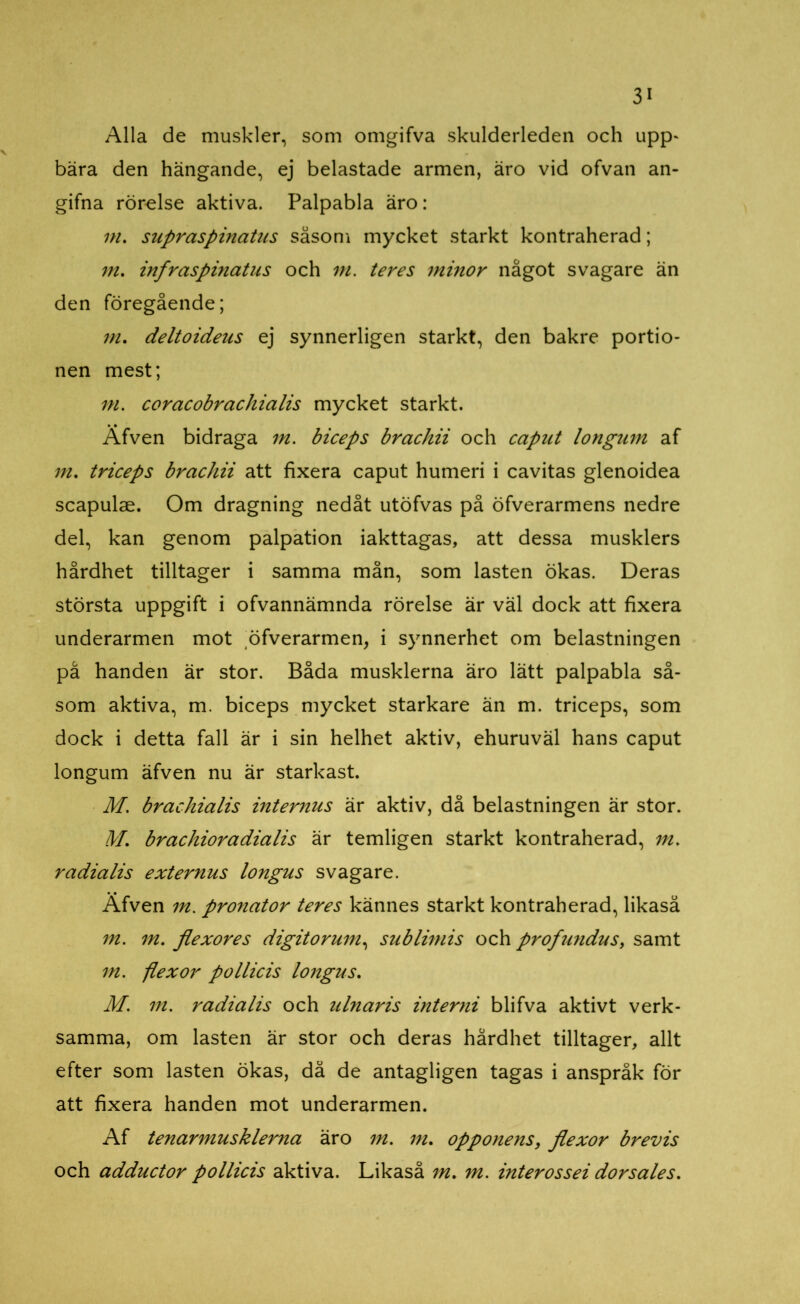 Alla de muskler, som omgifva skulderleden och upp* bära den hängande, ej belastade armen, äro vid ofvan an- gifna rörelse aktiva. Palpabla äro: m. supraspinatus såsom mycket starkt kontraherad; m. infraspmatus och m. teres minor något svagare än den föregående; m. deltoideus ej synnerligen starkt, den bakre portio- nen mest; m. coracobrachialis mycket starkt. Äfven bidraga m. biceps brachii och caput longum af m. triceps brachii att fixera caput humeri i cavitas glenoidea scapulae. Om dragning nedåt utöfvas på öfverarmens nedre del, kan genom palpation iakttagas, att dessa musklers hårdhet tilltager i samma mån, som lasten ökas. Deras största uppgift i ofvannämnda rörelse är väl dock att fixera underarmen mot öfverarmen, i synnerhet om belastningen på handen är stor. Båda musklerna äro lätt palpabla så- som aktiva, m. biceps mycket starkare än m. triceps, som dock i detta fall är i sin helhet aktiv, ehuruväl hans caput longum äfven nu är starkast. M. brachialis internus är aktiv, då belastningen är stor. M. brachioradialis är temligen starkt kontraherad, m. radialis externus longus svagare. Äfven m. pronator teres kännes starkt kontraherad, likaså m. m. flexores digitorum, sublimis och profundus, samt m. flexor pollicis longus. M. m. radialis och ulnaris inte mi blifva aktivt verk- samma, om lasten är stor och deras hårdhet tilltager, allt efter som lasten ökas, då de antagligen tagas i anspråk för att fixera handen mot underarmen. Af tenarmusklerna äro m. m. opponens, flexor brevis och adductor pollicis aktiva. Likaså m. m. interossei dorsales.