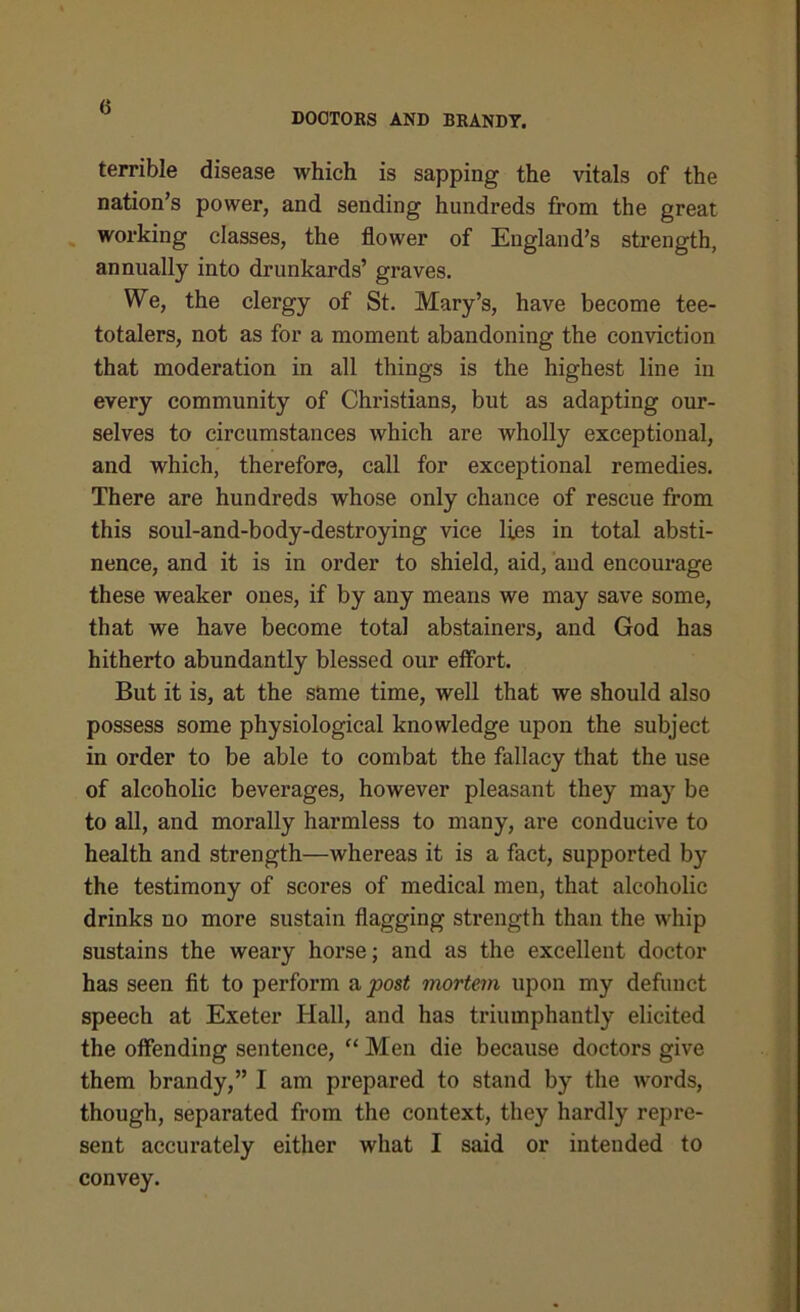 <3 DOCTORS AND BRANDY. terrible disease which is sapping the vitals of the nation’s power, and sending hundreds from the great working classes, the flower of England’s strength, annually into drunkards’ graves. We, the clergy of St. Mary’s, have become tee- totalers, not as for a moment abandoning the conviction that moderation in all things is the highest line in every community of Christians, but as adapting our- selves to circumstances which are wholly exceptional, and which, therefore, call for exceptional remedies. There are hundreds whose only chance of rescue from this soul-and-body-destroying vice lies in total absti- nence, and it is in order to shield, aid, aud encourage these weaker ones, if by any means we may save some, that we have become total abstainers, and God has hitherto abundantly blessed our effort. But it is, at the same time, well that we should also possess some physiological knowledge upon the subject in order to be able to combat the fallacy that the use of alcoholic beverages, however pleasant they may be to all, and morally harmless to many, are conducive to health and strength—whereas it is a fact, supported by the testimony of scores of medical men, that alcoholic drinks no more sustain flagging strength than the whip sustains the weary horse; and as the excellent doctor has seen fit to perform a post mortem upon my defunct speech at Exeter Hall, and has triumphantly elicited the offending sentence, “ Men die because doctors give them brandy,” I am prepared to stand by the words, though, separated from the context, they hardly repre- sent accurately either what I said or intended to convey.