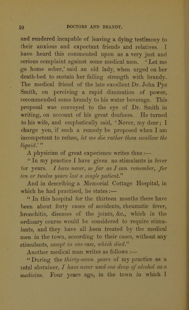 and rendered incapable of leaving a dying testimony to their anxious and expectant friends and relatives. I have heard this commented upon as a very just and serious complaint against some medical men. * Let me go home sober/ said an old lady, when urged on her death-bed to sustain her failing strength with brandy. The medical friend of the late excellent Dr. John Pye Smith, on perciving a rapid diminution of power, recommended some brandy to his water beverage. This proposal was conveyed to the eye of Dr. Smith in writing, on account of his great deafness. He turned to his wife, and emphatically said, ‘ Never, my dear; I charge you, if such a remedy be proposed when I am incompetent to refuse, let me die rather than swallow the liquid.’ ” A physician of great experience writes thus:— “ In my practice I have given no stimulants in fever for years. I have never, so far as I can remember, for ten or twelve years lost a single patient And in describing a Memorial Cottage Hospital, in which he had practised, he states:— “ In this hospital for the thirteen months there have been about forty cases of accidents, rheumatic fever, bronchitis, diseases of the joints, &c., which in the ordinary course would be considered to require stimu- lants, and they have all been treated by the medical men in the town, according to their cases, without any stimulants, except in one case, which died.” Another medical man writes as follows :— “ During the thirty-seven years of my practice as a total abstainer, I have never 2cscd one drop of alcohol as a medicine. Four years ago, in the town in which I