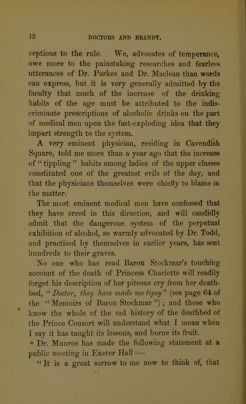 ceptions to the rule. We, advocates of temperance, owe more to the painstaking researches and fearless utterances of Dr. Parkes and Dr. Maclean than words can express, but it is very generally admitted by the faculty that much of the increase of the drinking habits of the age must be attributed to the indis- criminate prescriptions of alcoholic drinks on the part of medical men upon the fast-exploding idea that they impart strength to the system. A very eminent physician, residing in Cavendish Square, told me more than a year ago that the increase of “ tippling ” habits among ladies of the upper classes constituted one of the greatest evils of the day, and that the physicians themselves were chiefly to blame in the matter. The most eminent medical men have confessed that they have erred in this direction, and will candidly admit that the dangerous system of the perpetual exhibition of alcohol, so warmly advocated by Dr. Todd, and practised by themselves in earlier years, has sent hundreds to their graves. No one who has read Baron Stockmar’s touching account of the death of Princess Charlotte will readily forget his description of her piteous cry from her death- bed, “ Doctor, they have made me tipsy ” (see page 64 of the “ Memoirs of Baron Stockmar ”); and those who know the whole of the sad history of the deathbed of the Prince Consort will understand what I mean when I say it has taught its lessons, and borne its fruit. • Dr. Munroe has made the following statement at a public meeting in Exeter Hall:— “ It is a great sorrow to me now to think of, that