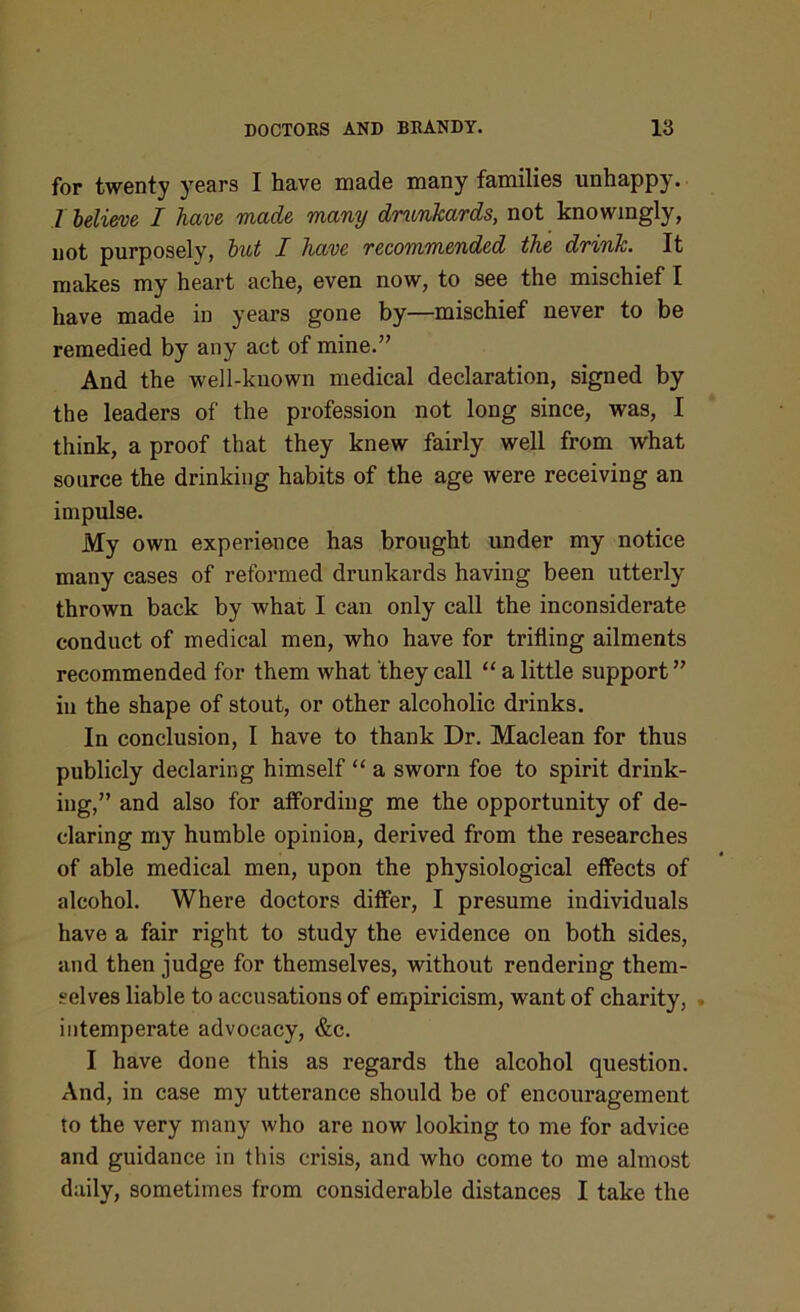 for twenty years I have made many families unhappy. .7 believe I have made many drunkards, not knowingly, not purposely, but I have recommended the drink. It makes my heart ache, even now, to see the mischief I have made in years gone by—mischief never to be remedied by any act of mine.” And the well-known medical declaration, signed by the leaders of the profession not long since, was, I think, a proof that they knew fairly well from what source the drinking habits of the age were receiving an impulse. My own experience has brought under my notice many cases of reformed drunkards having been utterly thrown back by what I can only call the inconsiderate conduct of medical men, who have for trifling ailments recommended for them what they call “ a little support” in the shape of stout, or other alcoholic drinks. In conclusion, I have to thank Dr. Maclean for thus publicly declaring himself “ a sworn foe to spirit drink- ing,” and also for affording me the opportunity of de- claring my humble opinion, derived from the researches of able medical men, upon the physiological effects of alcohol. Where doctors differ, I presume individuals have a fair right to study the evidence on both sides, and then judge for themselves, without rendering them- selves liable to accusations of empiricism, want of charity, intemperate advocacy, &c. I have done this as regards the alcohol question. And, in case my utterance should be of encouragement to the very many who are now looking to me for advice and guidance in this crisis, and who come to me almost daily, sometimes from considerable distances I take the