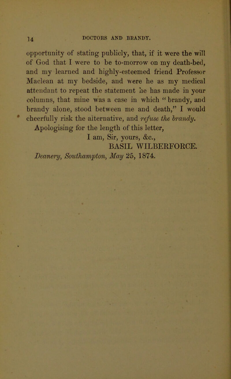 opportunity of stating publicly, that, if it were the will of God that I were to be to-morrow on my death-bed, and my learned and highly-esteemed friend Professor Maclean at my bedside, and were he as my medical attendant to repeat the statement he has made in your columns, that mine was a case in which “ brandy, and brandy alone, stood between me and death,” I would cheerfully risk the alternative, and refuse the brandy. Apologising for the length of this letter, I am, Sir, yours, &c., BASIL WILBERFORCE. Deanery, Southampton, May 25, 1874.