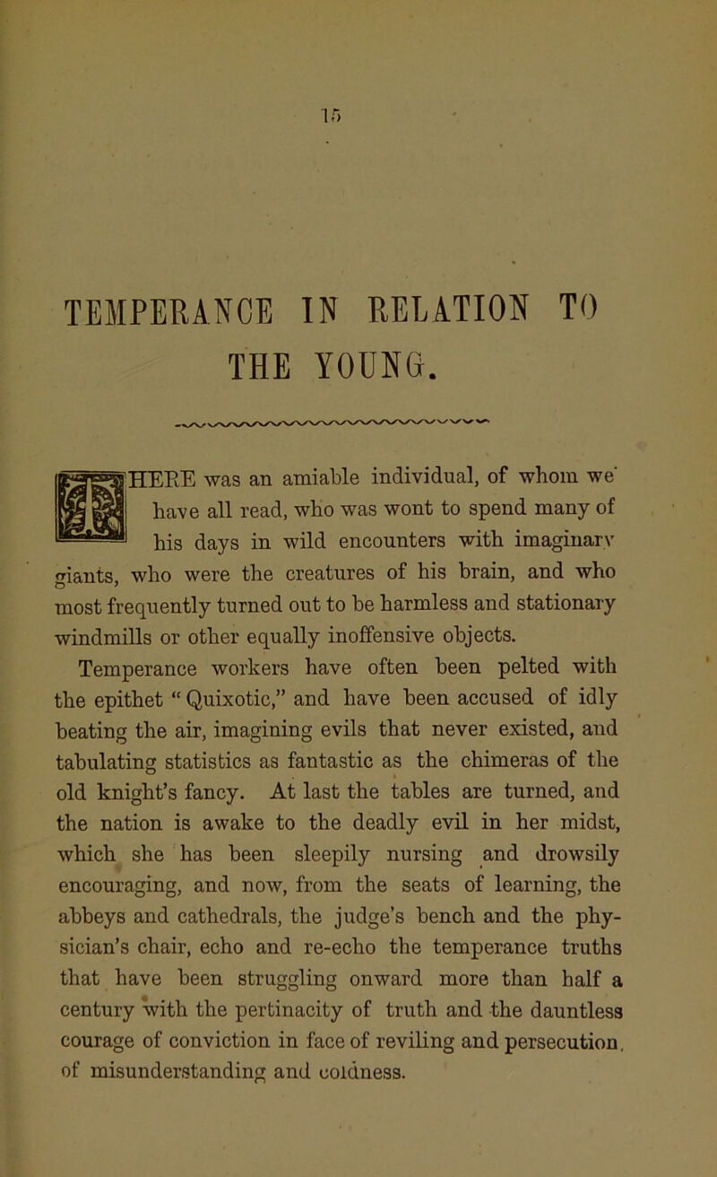 TEMPERANCE IN RELATION TO THE YOUNG. HEEE was an amiable individual, of whom we' have all read, who was wont to spend many of his days in wild encounters with imaginary rriants, who were the creatures of his brain, and who most frequently turned out to be harmless and stationary windmills or other equally inoffensive objects. Temperance workers have often been pelted with the epithet “ Quixotic,” and have been accused of idly beating the air, imagining evils that never existed, and tabulating statistics as fantastic as the chimeras of the old knight’s fancy. At last the tables are turned, and the nation is awake to the deadly evil in her midst, which she has been sleepily nursing and drowsily encouraging, and now, from the seats of learning, the abbeys and cathedrals, the judge’s bench and the phy- sician’s chair, echo and re-echo the temperance truths that have been struggling onward more than half a century with the pertinacity of truth and the dauntless courage of conviction in face of reviling and persecution, of misunderstanding and coldness.