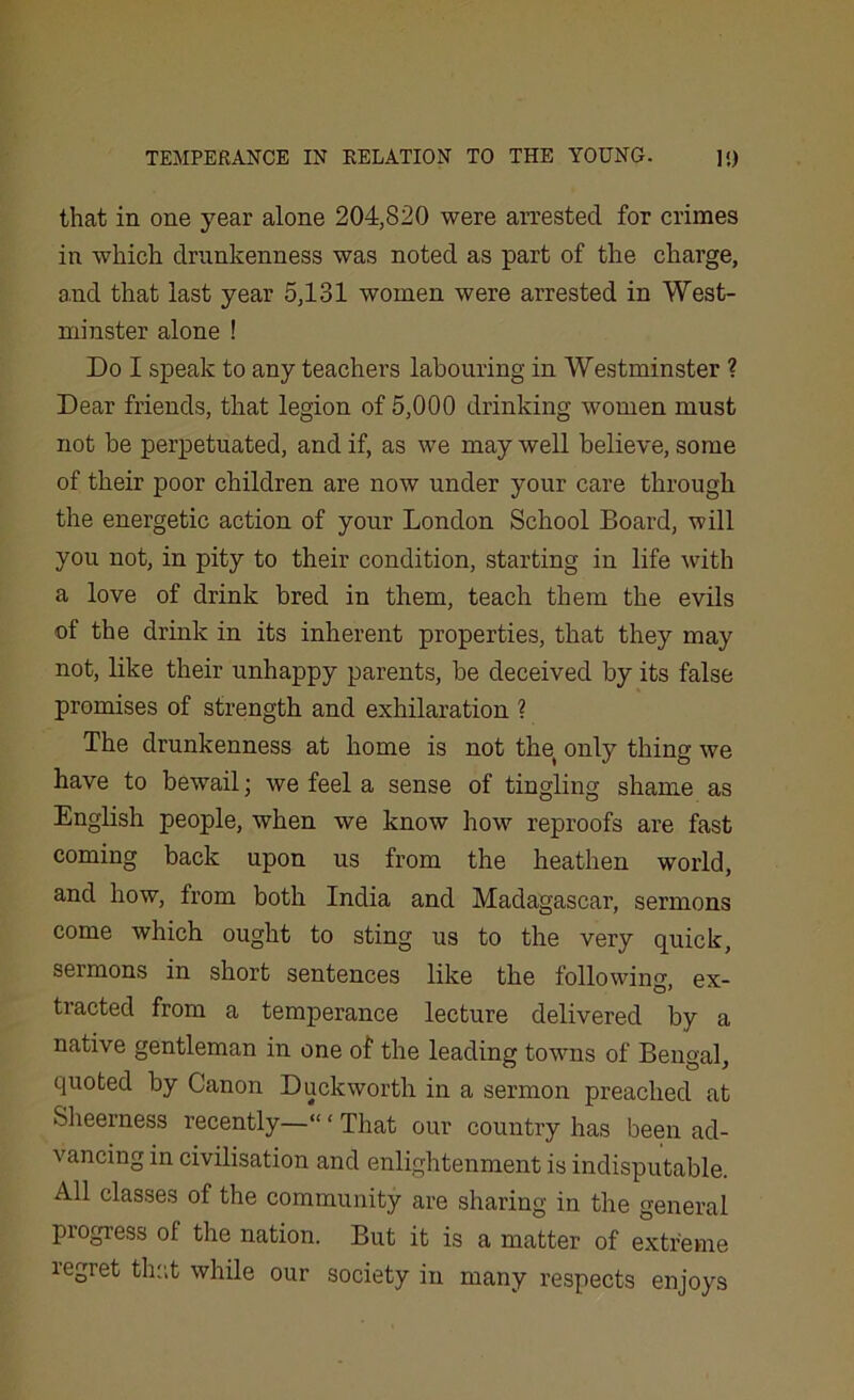 that in one }7ear alone 204,820 were arrested for crimes in which drunkenness was noted as part of the charge, and that last year 5,131 women were arrested in West- minster alone ! Do I speak to any teachers labouring in Westminster ? Dear friends, that legion of 5,000 drinking women must not be perpetuated, and if, as we may well believe, some of their poor children are now under your care through the energetic action of your London School Board, will you not, in pity to their condition, starting in life with a love of drink bred in them, teach them the evils of the drink in its inherent properties, that they may not, like their unhappy parents, be deceived by its false promises of strength and exhilaration ? The drunkenness at home is not the only thing we have to bewail; we feel a sense of tingling shame as English people, when we know how reproofs are fast coming back upon us from the heathen world, and how, from both India and Madagascar, sermons come which ought to sting us to the very quick, sermons in short sentences like the following, ex- tracted from a temperance lecture delivered by a native gentleman in one of the leading towns of Bengal, quoted by Canon Duckworth in a sermon preached at Sheerness recently—“ ‘ That our country has been ad- vancing in civilisation and enlightenment is indisputable. All classes of the community are sharing in the general progress of the nation. But it is a matter of extreme regret that while our society in many respects enjoys