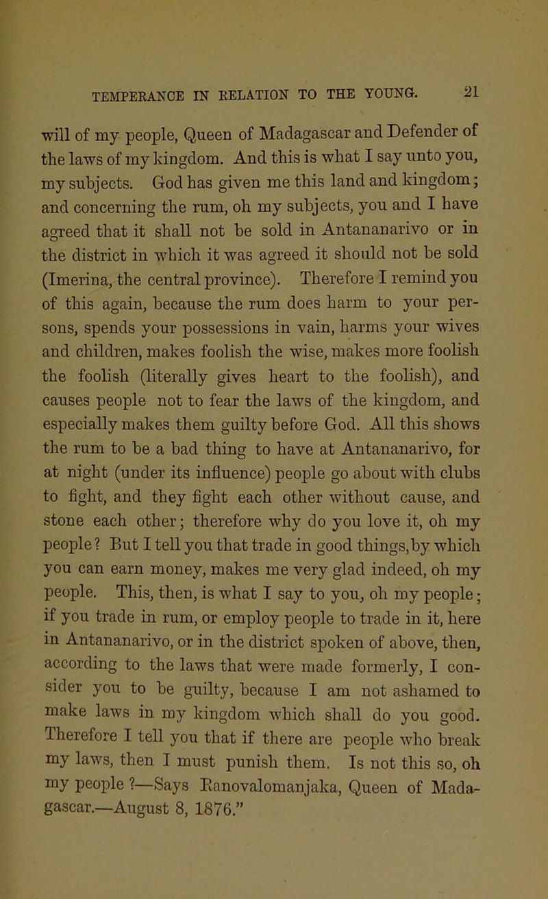 will of my people, Queen of Madagascar and Defender of the laws of my kingdom. And this is what I say unto you, my subjects. God has given me this land and kingdom; and concerning the rum, oh my subjects, you and I have agreed that it shall not be sold in Antananarivo or in the district in which it was agreed it should not be sold (Imerina, the central province). Therefore I remind you of this again, because the rum does harm to your per- sons, spends your possessions in vain, harms your wives and children, makes foolish the wise, makes more foolish the foolish (literally gives heart to the foolish), and causes people not to fear the laws of the kingdom, and especially makes them guilty before God. All this shows the rum to be a bad thing to have at Antananarivo, for at night (under its influence) people go about with clubs to fight, and they fight each other without cause, and stone each other; therefore why do you love it, oh my people ? But I tell you that trade in good things,by which you can earn money, makes me very glad indeed, oh my people. This, then, is what I say to you, oh my people; if you trade in rum, or employ people to trade in it, here in Antananarivo, or in the district spoken of above, then, according to the laws that were made formerly, I con- sider you to be guilty, because I am not ashamed to make laws in my kingdom which shall do you good. Therefore I tell you that if there are people who break my laws, then I must punish them. Is not this so, oh my people ?—Says Eanovalomanjaka, Queen of Mada- gascar.—August 8, 1876.”