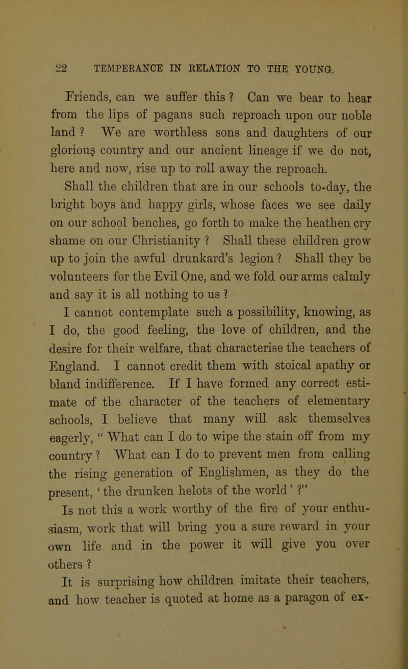 Friends, can we suffer this ? Can we bear to hear from the lips of pagans such reproach upon our noble land ? We are worthless sons and daughters of our gloriou§ country and our ancient lineage if we do not, here and now, rise up to roll away the reproach. Shall the children that are in our schools to-day, the bright boys and happy girls, whose faces we see daily on our school benches, go forth to make the heathen cry shame on our Christianity ? Shall these children grow up to join the awful drunkard’s legion ? Shall they be volunteers for the Evil One, and we fold our arms calmly and say it is all nothing to us ? I cannot contemplate such a possibility, knowing, as I do, the good feeling, the love of children, and the desire for their welfare, that characterise the teachers of England. I cannot credit them with stoical apathy or bland indifference. If I have formed any correct esti- mate of the character of the teachers of elementary schools, I believe that many will ask themselves eagerly, “ What can I do to wipe the stain off from my country ? What can I do to prevent men from calling the rising generation of Englishmen, as they do the present, ‘ the drunken helots of the world ’ ?” Is not this a work worthy of the fire of your enthu- siasm, work that will bring you a sure reward in your own life and in the power it will give you over others ? It is surprising how children imitate their teachers, and how teacher is quoted at home as a paragon of ex-