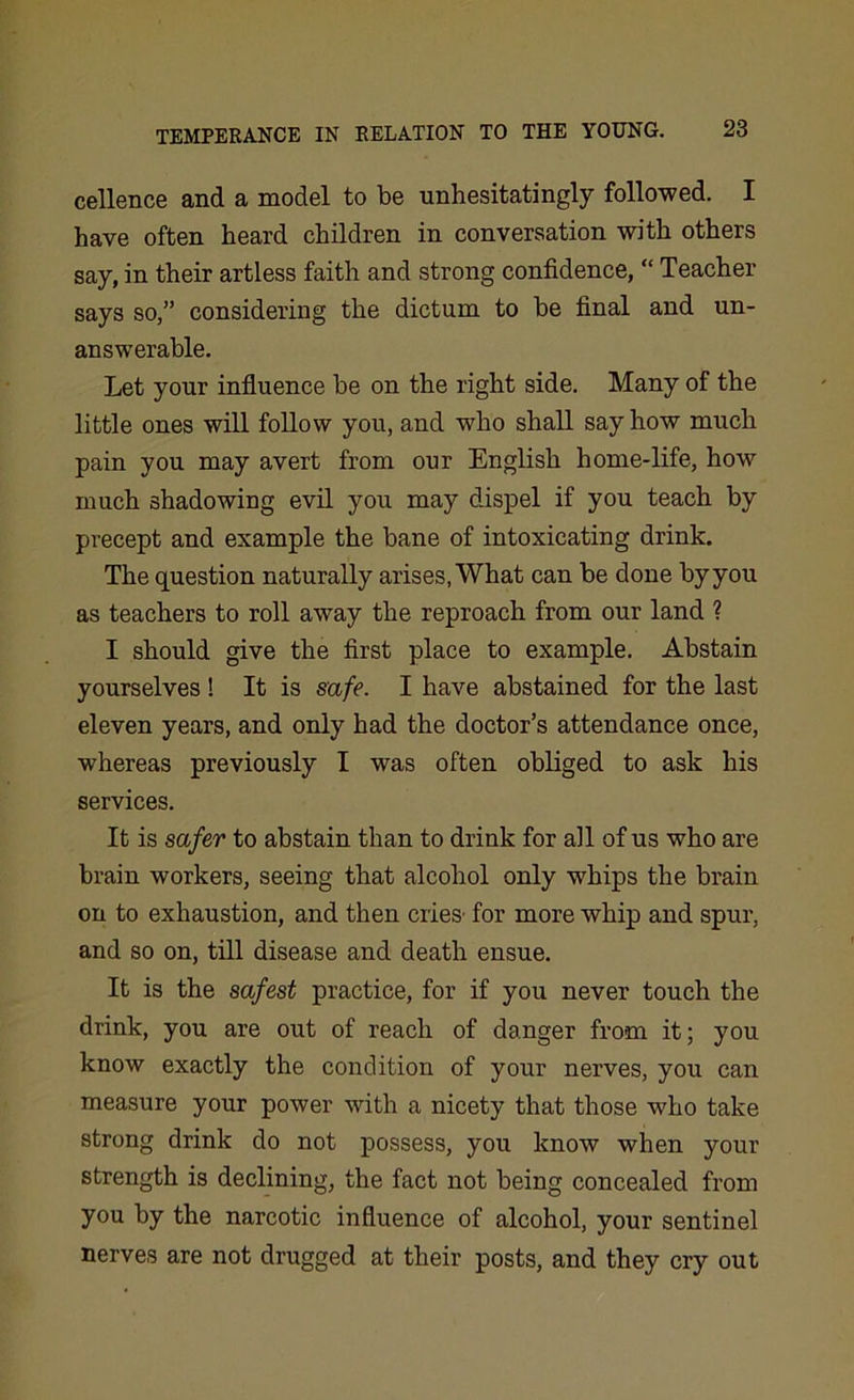 cellence and a model to be unhesitatingly followed. I have often heard children in conversation with others say, in their artless faith and strong confidence, “ Teacher says so,” considering the dictum to be final and un- answerable. Let your influence be on the right side. Many of the little ones will follow you, and who shall say how much pain you may avert from our English home-life, how much shadowing evil you may dispel if you teach by precept and example the bane of intoxicating drink. The question naturally arises, What can be done by you as teachers to roll away the reproach from our land ? I should give the first place to example. Abstain yourselves ! It is safe. I have abstained for the last eleven years, and only had the doctor’s attendance once, whereas previously I was often obliged to ask his services. It is safer to abstain than to drink for all of us who are brain workers, seeing that alcohol only whips the brain on to exhaustion, and then cries' for more whip and spur, and so on, till disease and death ensue. It is the safest practice, for if you never touch the drink, you are out of reach of danger from it; you know exactly the condition of your nerves, you can measure your power with a nicety that those who take strong drink do not possess, you know when your strength is declining, the fact not being concealed from you by the narcotic influence of alcohol, your sentinel nerves are not drugged at their posts, and they cry out
