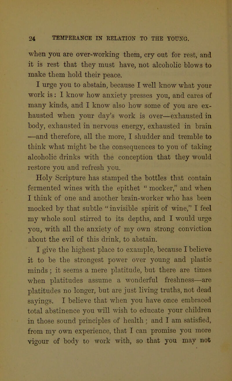 when you are over-working them, cry out for rest, and it is rest that they must have, not alcoholic blows to make them hold their peace. I urge you to abstain, because I well know what your work is: I know how anxiety presses you, and cares of many kinds, and I know also how some of you are ex- hausted when your clay’s work is over—exhausted in body, exhausted in nervous energy, exhausted in brain —and therefore, all the more, I shudder and tremble to think what might be the consequences to you of taking alcoholic drinks with the conception that they would restore you ancl refresh you. Holy Scripture has stamped the bottles that contain fermented wines with the epithet “ mocker,” and when I think of one and another brain-worker who has been mocked by that subtle “ invisible spirit of wine,” I feel my whole soul stirred to its depths, and I would urge you, with all the anxiety of my own strong conviction about the evil of this drink, to abstain. I give the highest place to example, because I believe it to be the strongest power over young and plastic minds ; it seems a mere platitude, but there are times when platitudes assume a wonderful freshness—are platitudes no longer, but are just living truths, not dead sayings. I believe that when you have once embraced total abstinence you will wish to educate your children in those sound principles of health and I am satisfied, from my own experience, that I can promise you more vigour of body to work with, so that you may not