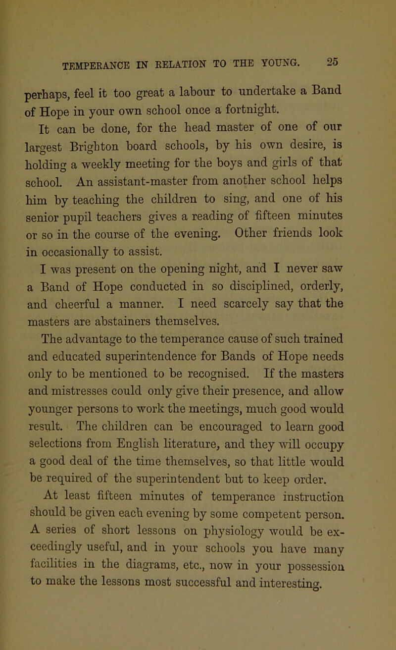 perhaps, feel it too great a labour to undertake a Band of Hope in your own school once a fortnight. It can be done, for the head master of one of our largest Brighton board schools, by his own desire, is holding a weekly meeting for the boys and girls of that school. An assistant-master from another school helps him by teaching the children to sing, and one of his senior pupil teachers gives a reading of fifteen minutes or so in the course of the evening. Other friends look in occasionally to assist. I was present on the opening night, and I never saw a Band of Hope conducted in so disciplined, orderly, and cheerful a manner. I need scarcely say that the masters are abstainers themselves. The advantage to the temperance cause of such trained and educated superintendence for Bands of Hope needs only to be mentioned to be recognised. If the masters and mistresses could only give their presence, and allow younger persons to work the meetings, much good would result. The children can be encouraged to learn good selections from English literature, and they will occupy a good deal of the time themselves, so that little would be required of the superintendent but to keep order. At least fifteen minutes of temperance instruction should be given each evening by some competent person. A series of short lessons on physiology would be ex- ceedingly useful, and in your schools you have many facilities in the diagrams, etc., now in your possession to make the lessons most successful and interesting.