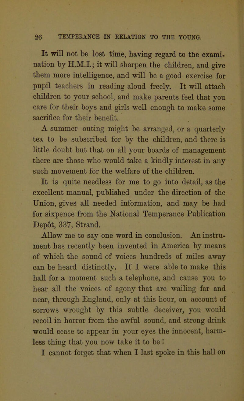 It will not be lost time, having regard to the exami- nation by it will sharpen the children, and give them more intelligence, and will be a good exercise for pupil teachers in reading aloud freely. It will attach children to your school, and make parents feel that you care for their boys and girls well enough to make some sacrifice for their benefit. A summer outing might be arranged, or a quarterly tea to be subscribed for by the children, and there is little doubt but that on all your boards of management there are those who would take a kindly interest in any such movement for the welfare of the children. It is quite needless for me to go into detail, as the excellent manual, published under the direction of the Union, gives all needed information, and may be had for sixpence from the National Temperance Publication Depot, 337, Strand. Allow me to say one word in conclusion. An instru- ment has recently been invented in America by means of which the sound of voices hundreds of miles away can be heard distinctly. If I were able to make this hall for a moment such a telephone, and cause you to hear all the voices of agony that are wailing far and near, through England, only at this hour, on account of sorrows wrought by this subtle deceiver, you would recoil in horror from the awful sound, and strong drink would cease to appear in your eyes the innocent, harm- less tiling that you now take it to be ! I cannot forget that when I last spoke in this hall on