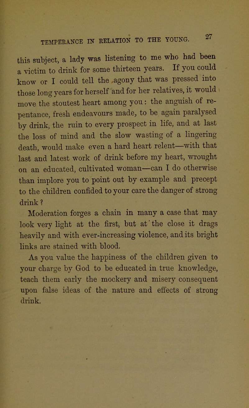 this subject, a lady was listening to me who had been a victim to drink for some thirteen years. If you could know or I could tell the .agony that was pressed into those long years for herself and for her relatives, it would move the stoutest heart among you: the anguish of re- pentance, fresh endeavours made, to be again paralysed by drink, the ruin to every prospect in life, and at last the loss of mind and the slow wasting of a lingering death, would make even a hard heart relent—with that last and latest work of drink before my heart, wrought on an educated, cultivated woman—can I do otherwise than implore you to point out by example and precept to the children confided to your care the danger of strong drink ? Moderation forges a chain in many a case that may look very light at the first, but at' the close it drags heavily and with ever-increasing violence, and its bright links are stained with blood. As you value the happiness of the children given to your charge by God to be educated in true knowledge, teach them early the mockery and misery consequent upon false ideas of the nature and effects of strong drink.