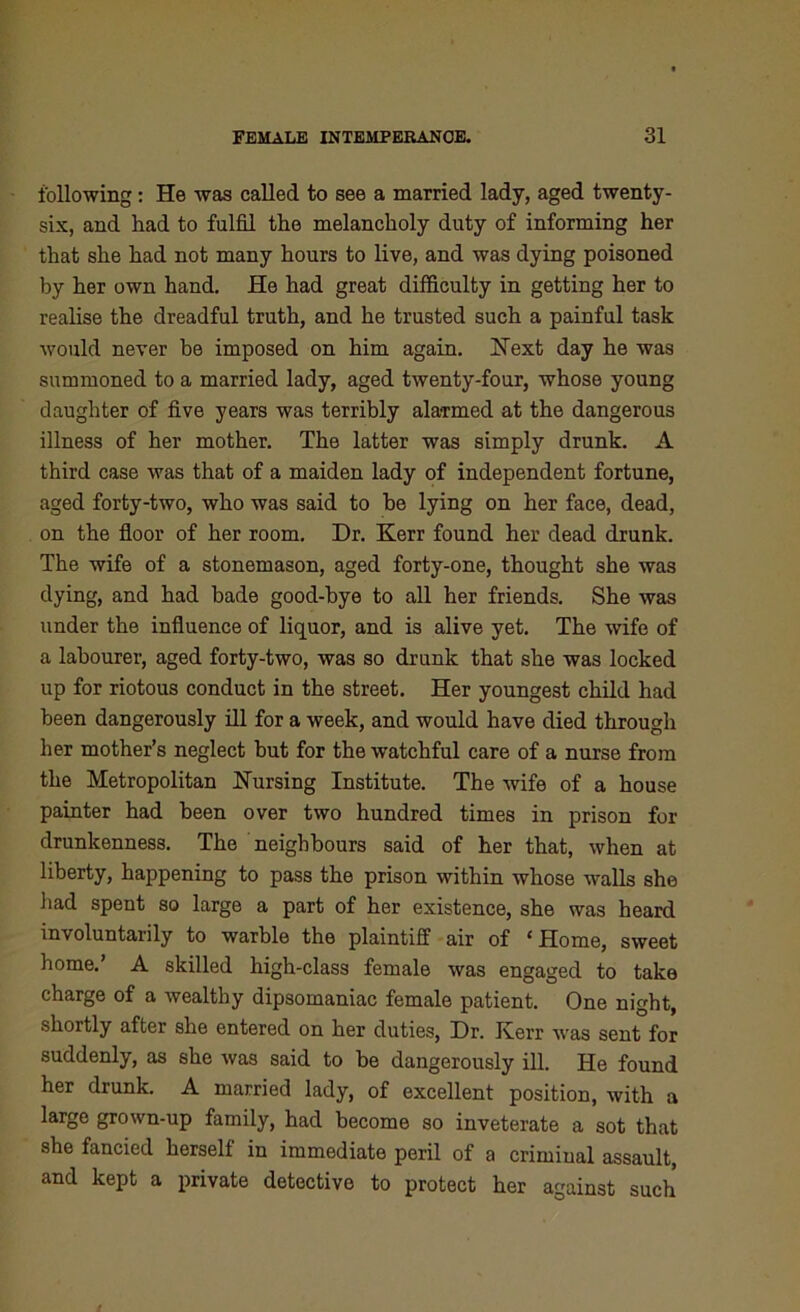 following: He was called to see a married lady, aged twenty- six, and had to fulfil the melancholy duty of informing her that she had not many hours to live, and was dying poisoned by her own hand. He had great difficulty in getting her to realise the dreadful truth, and he trusted such a painful task would never be imposed on him again. Next day he was summoned to a married lady, aged twenty-four, whose young daughter of five years was terribly alarmed at the dangerous illness of her mother. The latter was simply drunk. A third case was that of a maiden lady of independent fortune, aged forty-two, who was said to he lying on her face, dead, on the floor of her room. Dr. Kerr found her dead drunk. The wife of a stonemason, aged forty-one, thought she was dying, and had bade good-bye to all her friends. She was under the influence of liquor, and is alive yet. The wife of a labourer, aged forty-two, was so drunk that she was locked up for riotous conduct in the street. Her youngest child had been dangerously ill for a week, and would have died through her mother’s neglect but for the watchful care of a nurse from the Metropolitan Nursing Institute. The wife of a house painter had been over two hundred times in prison for drunkenness. The neighbours said of her that, when at liberty, happening to pass the prison within whose walls she had spent so large a part of her existence, she was heard involuntarily to warble the plaintiff air of 1 Home, sweet home.’ A skilled high-class female was engaged to take charge of a wealthy dipsomaniac female patient. One night, shortly after she entered on her duties, Dr. Kerr was sent for suddenly, as she was said to he dangerously ill. He found her drunk. A married lady, of excellent position, with a large grown-up family, had become so inveterate a sot that she fancied herself in immediate peril of a criminal assault, and kept a private detective to protect her against such