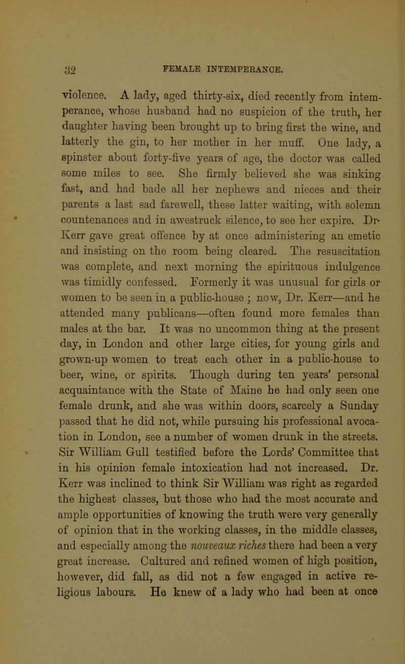 violence. A lady, aged thirty-six, died recently from intem- perance, whose husband had no suspicion of the truth, her daughter having been brought up to bring first the wine, and latterly the gin, to her mother in her muff. One lady, a spinster about forty-five years of age, the doctor was called some miles to see. She firmly believed she was sinking fast, and had bade all her nephews and nieces and their parents a last sad farewell, these latter waiting, with solemn countenances and in awestruck silence, to see her expire. Dr- iven- gave great offence by at once administering an emetic and insisting on the room being cleared. The resuscitation was complete, and next morning the spirituous indulgence was timidly confessed. Formerly it was unusual for girls or women to be seen in a public-house ; now, Dr. Kerr—and he attended many publicans—often found more females than males at the bar. It was no uncommon thing at the present day, in London and other large cities, for young girls and grown-up women to treat each other in a public-house to beer, wine, or spirits. Though during ten years’ personal acquaintance with the State of Maine he had only seen one female drunk, and she was within doors, scarcely a Sunday passed that he did not, while pursuing his professional avoca- tion in London, see a number of women drunk in the streets. Sir William Gull testified before the Lords’ Committee that in his opinion female intoxication had not increased. Dr. Kerr was inclined to think Sir William was right as regarded the highest classes, but those who had the most accurate and ample opportunities of knowing the truth were very generally of opinion that in the working classes, in the middle classes, and especially among the nouveaux riches there had been a very great increase. Cultured and refined women of high position, however, did fall, as did not a few engaged in active re- ligious labours. Ho knew of a lady who had been at once