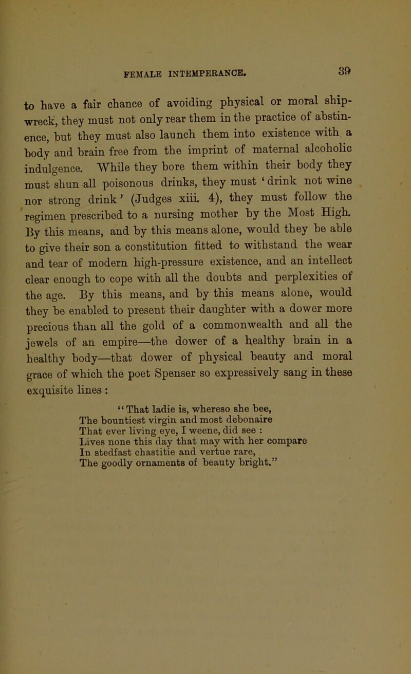 to have a fair chance of avoiding physical or moral ship- wreck, they must not only rear them in the practice of abstin- ence, hut they must also launch them into existence with a body and brain free from the imprint of maternal alcoholic indulgence. While they bore them within their body they must shun all poisonous drinks, they must ‘ drink not wine nor strong drink’ (Judges xiii. 4), they must follow the regimen prescribed to a nursing mother by the Most High. By this means, and by this means alone, would they be able to give their son a constitution fitted to withstand the wear and tear of modern high-pressure existence, and an intellect clear enough to cope with all the doubts and perplexities of the age. By this means, and by this means alone, would they be enabled to present their daughter with a dower more precious than all the gold of a commonwealth and all the jewels of an empire—the dower of a healthy brain in a healthy body—that dower of physical beauty and moral grace of which the poet Spenser so expressively sang in these exquisite lines: “ That ladie is, whereso she bee, The bountiest virgin and most debonaire That ever living eye, I weene, did see : Lives none this day that may with her compare In stedfast chastitie and vertue rare, The goodly ornaments of beauty bright.”