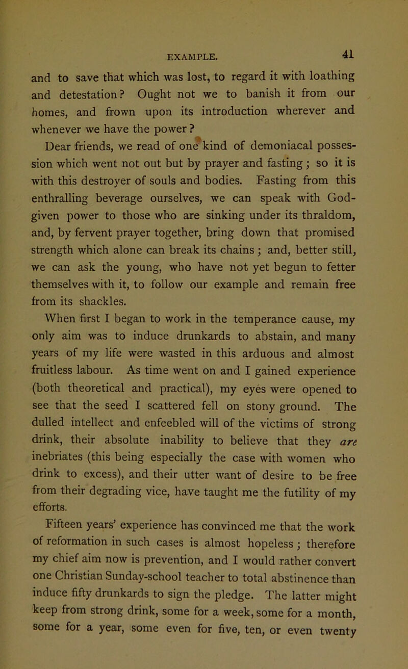 and to save that which was lost, to regard it with loathing and detestation? Ought not we to banish it from our homes, and frown upon its introduction wherever and whenever we have the power ? Dear friends, we read of one kind of demoniacal posses- sion which went not out but by prayer and fasting; so it is with this destroyer of souls and bodies. Fasting from this enthralling beverage ourselves, we can speak with God- given power to those who are sinking under its thraldom, and, by fervent prayer together, bring down that promised strength which alone can break its chains ; and, better still, we can ask the young, who have not yet begun to fetter themselves with it, to follow our example and remain free from its shackles. When first I began to work in the temperance cause, my only aim was to induce drunkards to abstain, and many years of my life were wasted in this arduous and almost fruitless labour. As time went on and I gained experience (both theoretical and practical), my eyes were opened to see that the seed I scattered fell on stony ground. The dulled intellect and enfeebled will of the victims of strong drink, their absolute inability to believe that they art inebriates (this being especially the case with women who drink to excess), and their utter want of desire to be free from their degrading vice, have taught me the futility of my efforts. Fifteen years’ experience has convinced me that the work of reformation in such cases is almost hopeless; therefore my chief aim now is prevention, and I would rather convert one Christian Sunday-school teacher to total abstinence than induce fifty drunkards to sign the pledge. The latter might keep from strong drink, some for a week, some for a month, some for a year, some even for five, ten, or even twenty