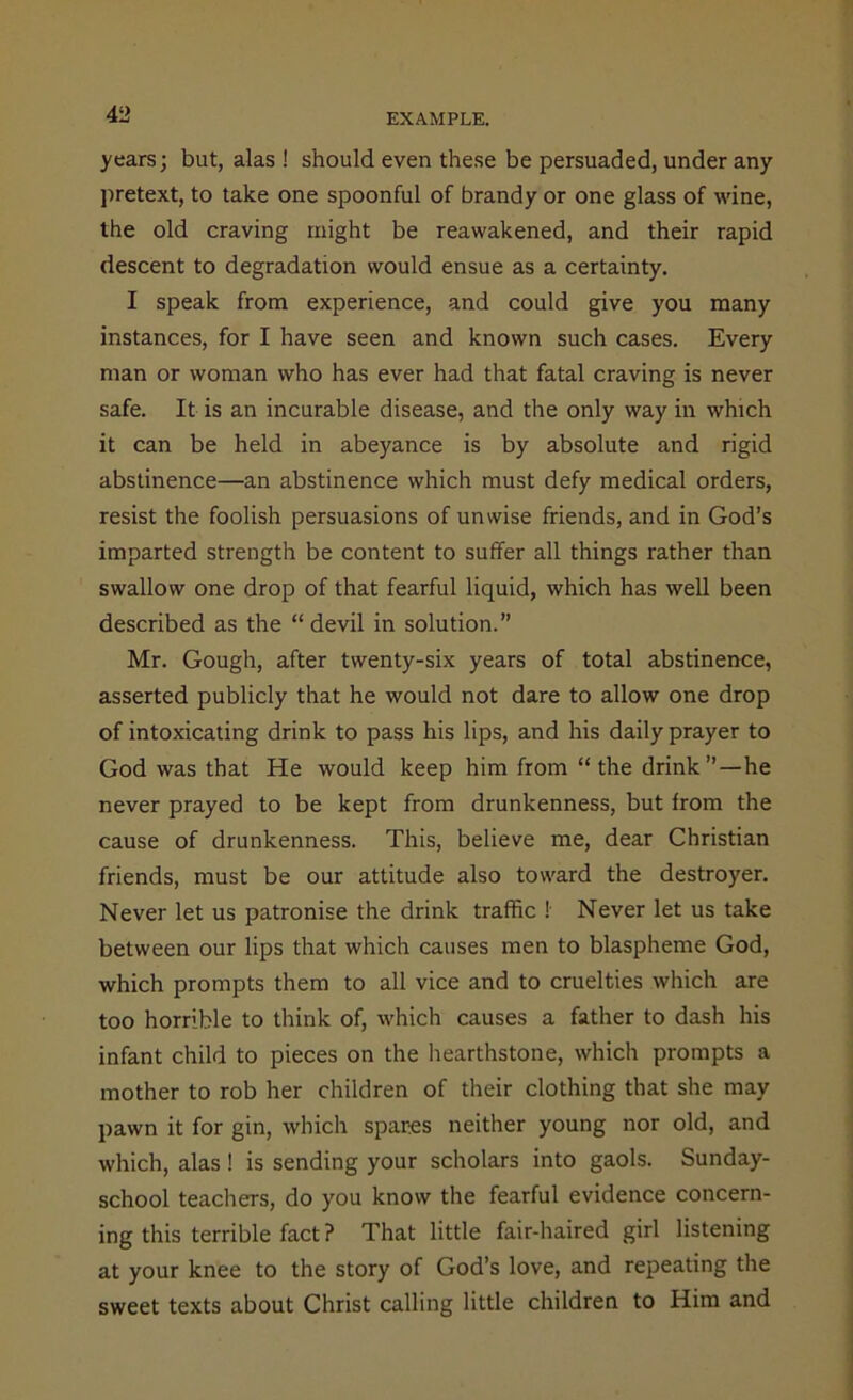 years; but, alas ! should even these be persuaded, under any pretext, to take one spoonful of brandy or one glass of wine, the old craving might be reawakened, and their rapid descent to degradation would ensue as a certainty. I speak from experience, and could give you many instances, for I have seen and known such cases. Every man or woman who has ever had that fatal craving is never safe. It is an incurable disease, and the only way in which it can be held in abeyance is by absolute and rigid abstinence—an abstinence which must defy medical orders, resist the foolish persuasions of unwise friends, and in God’s imparted strength be content to suffer all things rather than swallow one drop of that fearful liquid, which has well been described as the “ devil in solution.” Mr. Gough, after twenty-six years of total abstinence, asserted publicly that he would not dare to allow one drop of intoxicating drink to pass his lips, and his daily prayer to God was that He would keep him from “the drink”—he never prayed to be kept from drunkenness, but from the cause of drunkenness. This, believe me, dear Christian friends, must be our attitude also toward the destroyer. Never let us patronise the drink traffic ! Never let us take between our lips that which causes men to blaspheme God, which prompts them to all vice and to cruelties which are too horrible to think of, which causes a father to dash his infant child to pieces on the hearthstone, which prompts a mother to rob her children of their clothing that she may pawn it for gin, which spares neither young nor old, and which, alas ! is sending your scholars into gaols. Sunday- school teachers, do you know the fearful evidence concern- ing this terrible fact ? That little fair-haired girl listening at your knee to the story of God’s love, and repeating the sweet texts about Christ calling little children to Him and