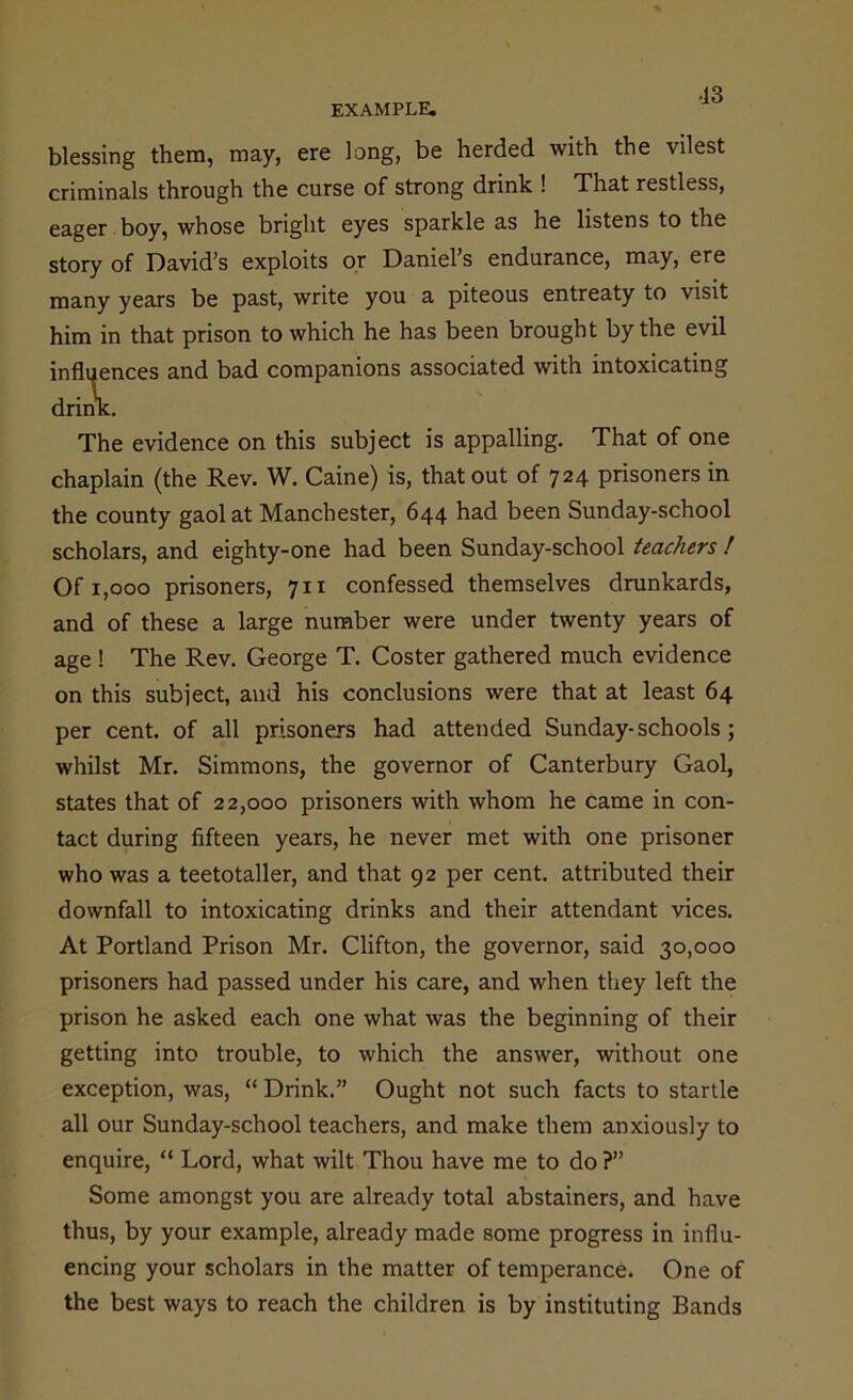 •13 blessing them, may, ere long, be herded with the vilest criminals through the curse of strong drink ! That restless, eager boy, whose bright eyes sparkle as he listens to the story of David’s exploits or Daniel’s endurance, may, ere many years be past, write you a piteous entreaty to visit him in that prison to which he has been brought by the evil ‘  ices and bad companions associated with intoxicating The evidence on this subject is appalling. That of one chaplain (the Rev. W. Caine) is, that out of 724 prisoners in the county gaol at Manchester, 644 had been Sunday-school scholars, and eighty-one had been Sunday-school teachers ! Of 1,000 prisoners, 711 confessed themselves drunkards, and of these a large number were under twenty years of age ! The Rev. George T. Coster gathered much evidence on this subject, and his conclusions were that at least 64 per cent, of all prisoners had attended Sunday-schools; whilst Mr. Simmons, the governor of Canterbury Gaol, states that of 22,000 prisoners with whom he came in con- tact during fifteen years, he never met with one prisoner who was a teetotaller, and that 92 per cent, attributed their downfall to intoxicating drinks and their attendant vices. At Portland Prison Mr. Clifton, the governor, said 30,000 prisoners had passed under his care, and when they left the prison he asked each one what was the beginning of their getting into trouble, to which the answer, without one exception, was, “ Drink.” Ought not such facts to startle all our Sunday-school teachers, and make them anxiously to enquire, “ Lord, what wilt Thou have me to do ?” Some amongst you are already total abstainers, and have thus, by your example, already made some progress in influ- encing your scholars in the matter of temperance. One of the best ways to reach the children is by instituting Bands
