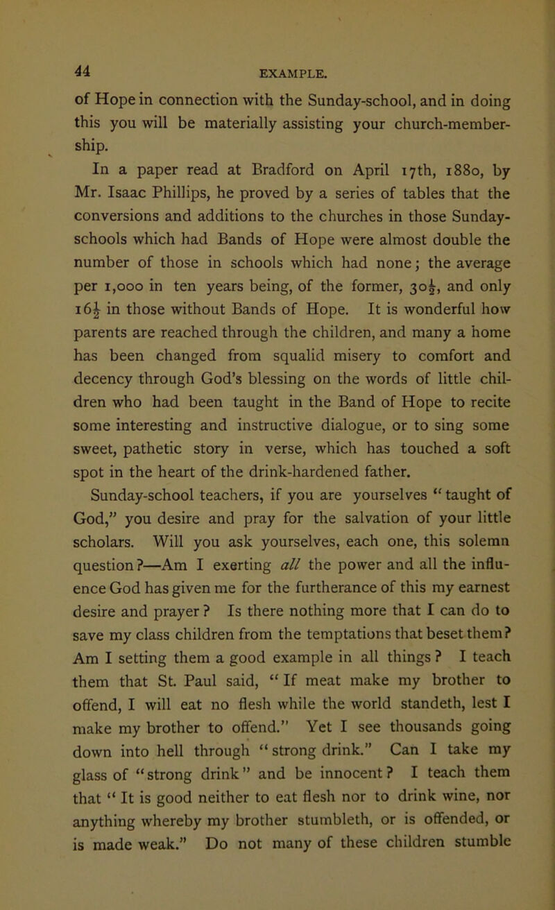 of Hope in connection with the Sunday-school, and in doing this you will be materially assisting your church-member- ship. In a paper read at Bradford on April 17th, 1880, by Mr. Isaac Phillips, he proved by a series of tables that the conversions and additions to the churches in those Sunday- schools which had Bands of Hope were almost double the number of those in schools which had none; the average per 1,000 in ten years being, of the former, 30^, and only i6£ in those without Bands of Hope. It is wonderful how parents are reached through the children, and many a home has been changed from squalid misery to comfort and decency through God’s blessing on the words of little chil- dren who had been taught in the Band of Hope to recite some interesting and instructive dialogue, or to sing some sweet, pathetic story in verse, which has touched a soft spot in the heart of the drink-hardened father. Sunday-school teachers, if you are yourselves “ taught of God,” you desire and pray for the salvation of your little scholars. Will you ask yourselves, each one, this solemn question?—Am I exerting all the power and all the influ- ence God has given me for the furtherance of this my earnest desire and prayer ? Is there nothing more that I can do to save my class children from the temptations that beset them? Am I setting them a good example in all things ? I teach them that St. Paul said, “ If meat make my brother to offend, I will eat no flesh while the world standeth, lest I make my brother to offend.” Yet I see thousands going down into hell through “ strong drink.” Can I take my glass of “ strong drink ” and be innocent ? I teach them that “ It is good neither to eat flesh nor to drink wine, nor anything whereby my brother stumbleth, or is offended, or is made weak.” Do not many of these children stumble