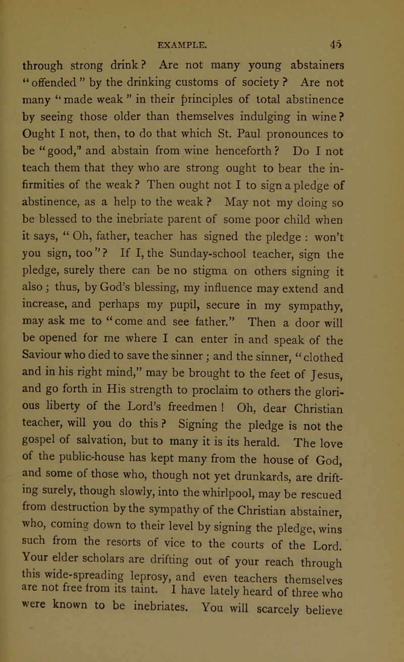 through strong drink ? Are not many young abstainers “ offended ” by the drinking customs of society ? Are not many “ made weak ” in their principles of total abstinence by seeing those older than themselves indulging in wine ? Ought I not, then, to do that which St. Paul pronounces to be “ good,” and abstain from wine henceforth ? Do I not teach them that they who are strong ought to bear the in- firmities of the weak ? Then ought not I to sign a pledge of abstinence, as a help to the weak ? May not my doing so be blessed to the inebriate parent of some poor child when it says, “ Oh, father, teacher has signed the pledge : won’t you sign, too ” ? If I, the Sunday-school teacher, sign the pledge, surely there can be no stigma on others signing it also ; thus, by God’s blessing, my influence may extend and increase, and perhaps ray pupil, secure in my sympathy, may ask me to “ come and see father.” Then a door will be opened for me where I can enter in and speak of the Saviour who died to save the sinner; and the sinner, “ clothed and in his right mind,” may be brought to the feet of Jesus, and go forth in His strength to proclaim to others the glori- ous liberty of the Lord’s freedmen ! Oh, dear Christian teacher, will you do this ? Signing the pledge is not the gospel of salvation, but to many it is its herald. The love of the public-house has kept many from the house of God, and some of those who, though not yet drunkards, are drift- ing surely, though slowly, into the whirlpool, may be rescued from destruction by the sympathy of the Christian abstainer, who, coming down to their level by signing the pledge, wins such from the resorts of vice to the courts of the Lord. Your elder scholars are drifting out of your reach through this wide-spreading leprosy, and even teachers themselves are not free from its taint. I have lately heard of three who were known to be inebriates. You will scarcely believe