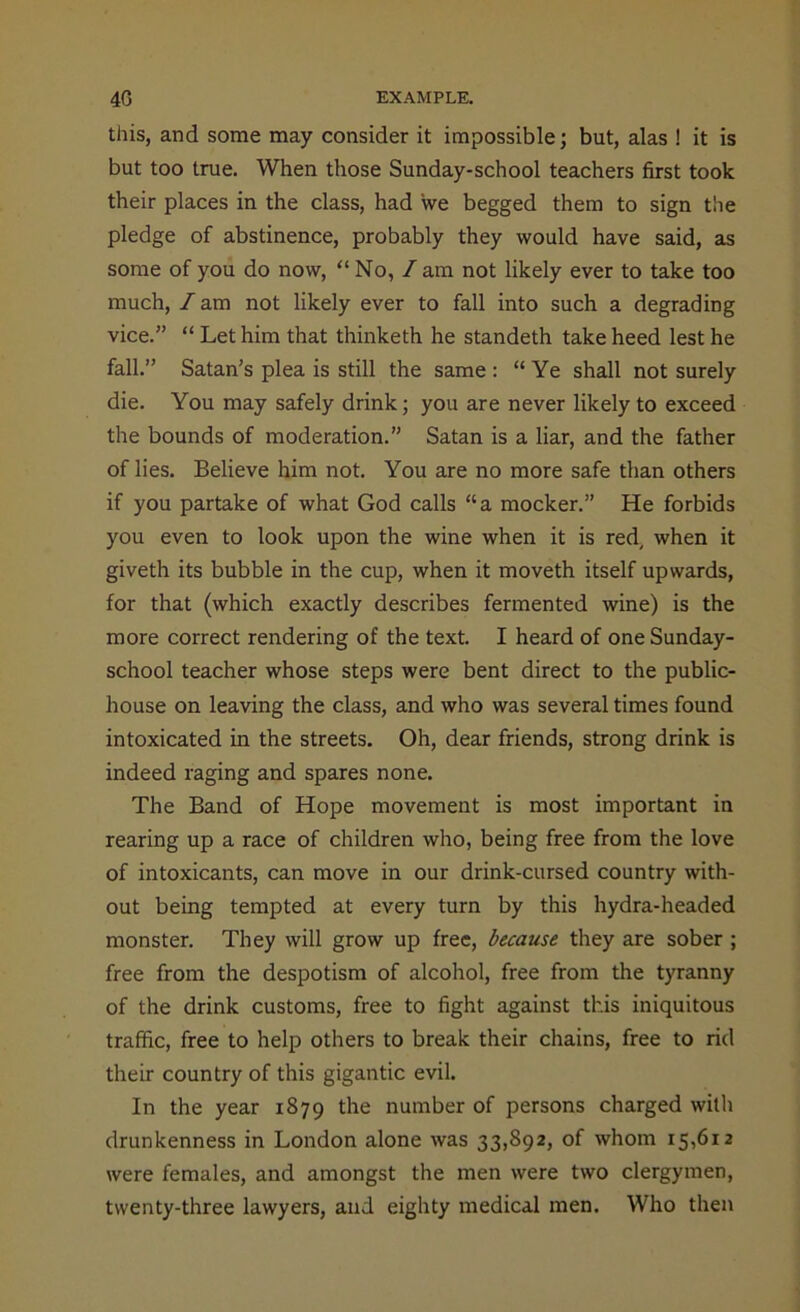 this, and some may consider it impossible; but, alas ! it is but too true. When those Sunday-school teachers first took their places in the class, had we begged them to sign the pledge of abstinence, probably they would have said, as some of you do now, “No, / am not likely ever to take too much, I am not likely ever to fall into such a degrading vice.” “ Let him that thinketh he standeth take heed lest he fall.” Satan’s plea is still the same : “Ye shall not surely die. You may safely drink; you are never likely to exceed the bounds of moderation.” Satan is a liar, and the father of lies. Believe him not. You are no more safe than others if you partake of what God calls “a mocker.” He forbids you even to look upon the wine when it is red, when it giveth its bubble in the cup, when it moveth itself upwards, for that (which exactly describes fermented wine) is the more correct rendering of the text. I heard of one Sunday- school teacher whose steps were bent direct to the public- house on leaving the class, and who was several times found intoxicated in the streets. Oh, dear friends, strong drink is indeed raging and spares none. The Band of Hope movement is most important in rearing up a race of children who, being free from the love of intoxicants, can move in our drink-cursed country with- out being tempted at every turn by this hydra-headed monster. They will grow up free, because they are sober ; free from the despotism of alcohol, free from the tyranny of the drink customs, free to fight against this iniquitous traffic, free to help others to break their chains, free to rid their country of this gigantic evil. In the year 1879 the number of persons charged with drunkenness in London alone was 33,892, of whom 15,612 were females, and amongst the men were two clergymen, twenty-three lawyers, and eighty medical men. Who then