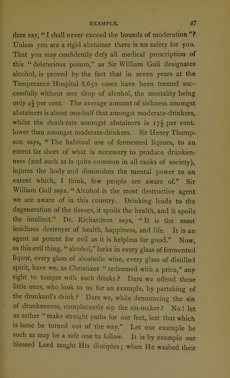 dare say, “ I shall never exceed the bounds of moderation ”? Unless you are a rigid abstainer there is no safety for you. That you may confidently defy all medical prescription of this “ deleterious poison,” as Sir William Gull designates alcohol, is proved by the fact that in seven years at the Temperance Hospital 8,650 cases have been treated suc- cessfully without one drop of alcohol, the mortality being only 4^ per cent. The average amount of sickness amongst abstainers is about one-half that amongst moderate-drinkers, whilst the death-rate amongst abstainers is 171 per cent, lower than amongst moderate-drinkers. Sir Henry Thomp- son says, “The habitual use of fermented liquors, to an extent far short of what is necessary to produce drunken- ness (and such as is quite common in all ranks of society), injures the body and diminishes the mental power to an extent which, I think, few people are aware of.” Sir William Gull says. “ Alcohol is the most destructive agent we are aware of in this country. Drinking leads to the degeneration of the tissues, it spoils the health, and it spoils the intellect.” Dr. Richardson says, “ It is the most insidious destroyer of health, happiness, and life. It is an agent as potent for evil as it is helpless for good.” Now, as this evil thing, “ alcohol,” lurks in every glass of fermented liquor, every glass of alcoholic wine, every glass of distilled spirit, have we, as Christians “ redeemed with a price,” any right to tamper with such drinks ? Dare we offend these little ones, who look to us for an example, by partaking of the drunkard s drink ? Dare we, while denouncing the sin of drunkenness, complacently sip the sin-maker? No ! let us rather make straight paths for our feet, lest that which is lame be turned out of the way.” Let our example be such as may be a safe one to follow. It is by example our blessed Lord taught His disciples; when He washed their