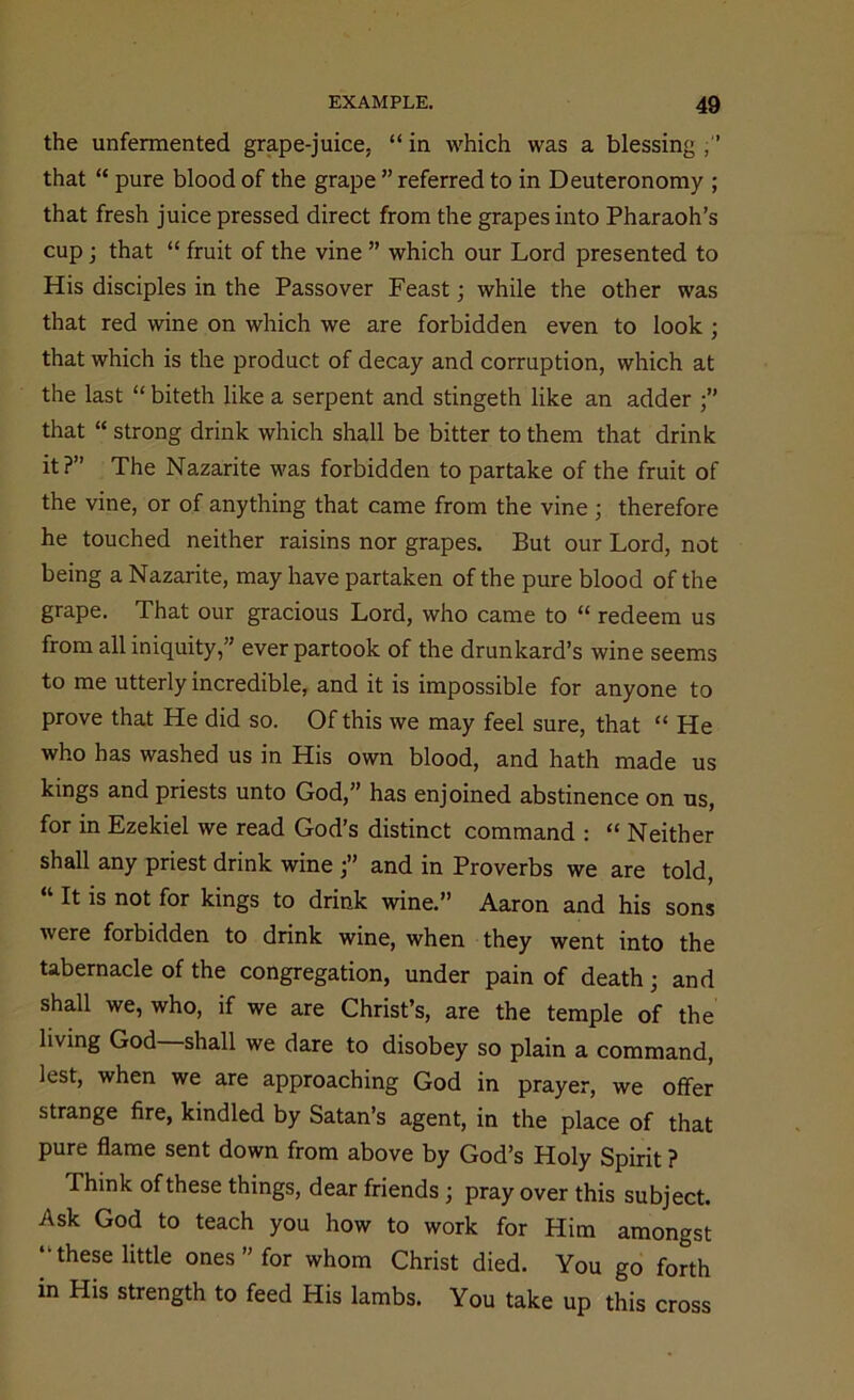 the unfermented grape-juice, “ in which was a blessing ,” that “ pure blood of the grape ” referred to in Deuteronomy ; that fresh juice pressed direct from the grapes into Pharaoh’s cup; that “ fruit of the vine ” which our Lord presented to His disciples in the Passover Feast; while the other was that red wine on which we are forbidden even to look ; that which is the product of decay and corruption, which at the last “ biteth like a serpent and stingeth like an adder that “ strong drink which shall be bitter to them that drink it?” The Nazarite was forbidden to partake of the fruit of the vine, or of anything that came from the vine ; therefore he touched neither raisins nor grapes. But our Lord, not being a Nazarite, may have partaken of the pure blood of the grape. That our gracious Lord, who came to “ redeem us from all iniquity,” ever partook of the drunkard’s wine seems to me utterly incredible, and it is impossible for anyone to prove that He did so. Of this we may feel sure, that “ He who has washed us in His own blood, and hath made us kings and priests unto God,” has enjoined abstinence on us, for in Ezekiel we read God’s distinct command : “ Neither shall any priest drink wine j” and in Proverbs we are told, “lt is not for kings to drink wine.” Aaron and his sons were forbidden to drink wine, when they went into the tabernacle of the congregation, under pain of death; and shall we, who, if we are Christ’s, are the temple of the living God—shall we dare to disobey so plain a command, lest, when we are approaching God in prayer, we offer strange fire, kindled by Satan’s agent, in the place of that pure flame sent down from above by God’s Holy Spirit ? Think of these things, dear friends ; pray over this subject. Ask God to teach you how to work for Him amongst ‘•these little ones ” for whom Christ died. You go forth in His strength to feed His lambs. You take up this cross