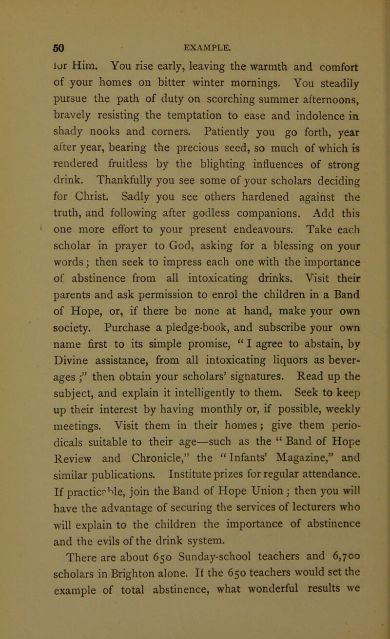 lor Him. You rise early, leaving the warmth and comfort of your homes on bitter winter mornings. You steadily pursue the path of duty on scorching summer afternoons, bravely resisting the temptation to ease and indolence in shady nooks and corners. Patiently you go forth, year after year, bearing the precious seed, so much of which is rendered fruitless by the blighting influences of strong drink. Thankfully you see some of your scholars deciding for Christ. Sadly you see others hardened against the truth, and following after godless companions. Add this one more effort to your present endeavours. Take each scholar in prayer to God, asking for a blessing on your words; then seek to impress each one with the importance of abstinence from all intoxicating drinks. Visit their parents and ask permission to enrol the children in a Band of Hope, or, if there be none at hand, make your own society. Purchase a pledge-book, and subscribe your own name first to its simple promise, “ I agree to abstain, by Divine assistance, from all intoxicating liquors as bever- ages then obtain your scholars’ signatures. Read up the subject, and explain it intelligently to them. Seek to keep up their interest by having monthly or, if possible, weekly meetings. Visit them in their homes; give them perio- dicals suitable to their age—such as the “ Band of Hope Review and Chronicle,” the “ Infants’ Magazine,” and similar publications. Institute prizes for regular attendance. If practicable, join the Band of Hope Union ; then you will have the advantage of securing the services of lecturers who will explain to the children the importance of abstinence and the evils of the drink system. There are about 650 Sunday-school teachers and 6,700 scholars in Brighton alone. If the 650 teachers would set the example of total abstinence, what wonderful results we