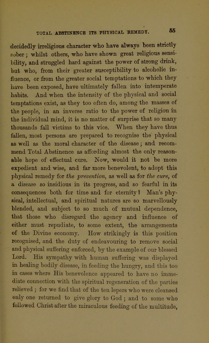 decidedly irreligious character who have always heen strictly sober; whilst others, who have shown great religious sensi- bility, and struggled hard against the power of strong drink, but who, from their greater susceptibility to alcoholic in- fluence, or from the greater social temptations to which they have been exposed, have ultimately fallen into intemperate habits. And when the intensity of the physical and social temptations exist, as they too often do, among the masses of the people, in an inverse ratio to the power of religion in the individual mind, it is no matter of surprise that so many thousands fall victims to this vice. When they have thus fallen, most persons are prepared to recognise the physical as well as the moral character of the disease; and recom- mend Total Abstinence as affording almost the only reason- able hope of effectual cure. Now, would it not be more expedient and wise, and far more benevolent, to adopt this physical remedy for the prevention, as well as for the cure, of a disease so insidious in its progress, and so fearful in its consequences both for time and for eternity 1 Man’s phy- sical, intellectual, and spiritual natures are so marvellously blended, and subject to so much of mutual dependence, that those who disregard the agency and influence of either must repudiate, to some extent, the arrangements of the Divine economy. How strikingly is this position recognised, and the duty of endeavouring to remove social and physical suffering enforced, by the example of our blessed Lord. His sympathy with human suffering was displayed in healing bodily disease, in feeding the hungry, and this too in cases where His benevolence appeared to have no imme- diate connection with the spiritual regeneration of the parties relieved ; for we find that of the ten lepers who were cleansed only one returned to give glory to God; and to some who followed Christ after the miraculous feeding of the multitude,