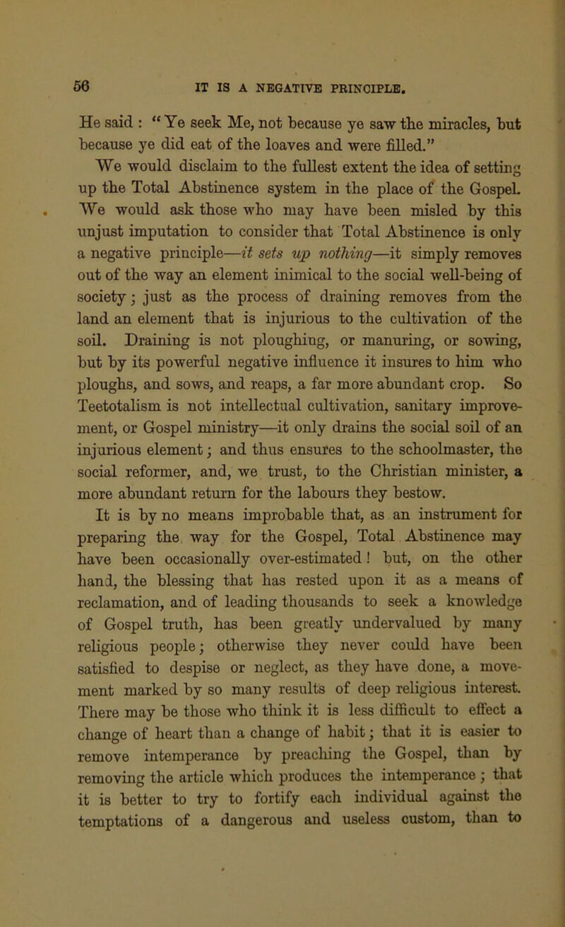 He said : “Ye seek Me, not because ye saw the miracles, but because ye did eat of the loaves and were filled.” We would disclaim to the fullest extent the idea of setting up the Total Abstinence system in the place of the GospeL We would ask those who may have been misled by this unjust imputation to consider that Total Abstinence is only a negative principle—it sets up nothing—it simply removes out of the way an element inimical to the social well-being of society; just as the process of draining removes from the land an element that is injurious to the cultivation of the soil. Draining is not ploughing, or manuring, or sowing, but by its powerful negative influence it insures to him who ploughs, and sows, and reaps, a far more abundant crop. So Teetotalism is not intellectual cultivation, sanitary improve- ment, or Gospel ministry—it only drains the social soil of an injurious element; and thus ensures to the schoolmaster, the social reformer, and, we trust, to the Christian minister, a more abundant return for the labours they bestow. It is by no means improbable that, as an instrument for preparing the way for the Gospel, Total Abstinence may have been occasionally over-estimated! but, on the other hand, the blessing that has rested upon it as a means of reclamation, and of leading thousands to seek a knowledge of Gospel truth, has been greatly undervalued by many religious people; otherwise they never could have been satisfied to despise or neglect, as they have done, a move- ment marked by so many results of deep religious interest. There may be those who think it is less difficult to effect a change of heart than a change of habit; that it is easier to remove intemperance by preaching the Gospel, than by removing the article which produces the intemperance ; that it is better to try to fortify each individual against the temptations of a dangerous and useless custom, than to