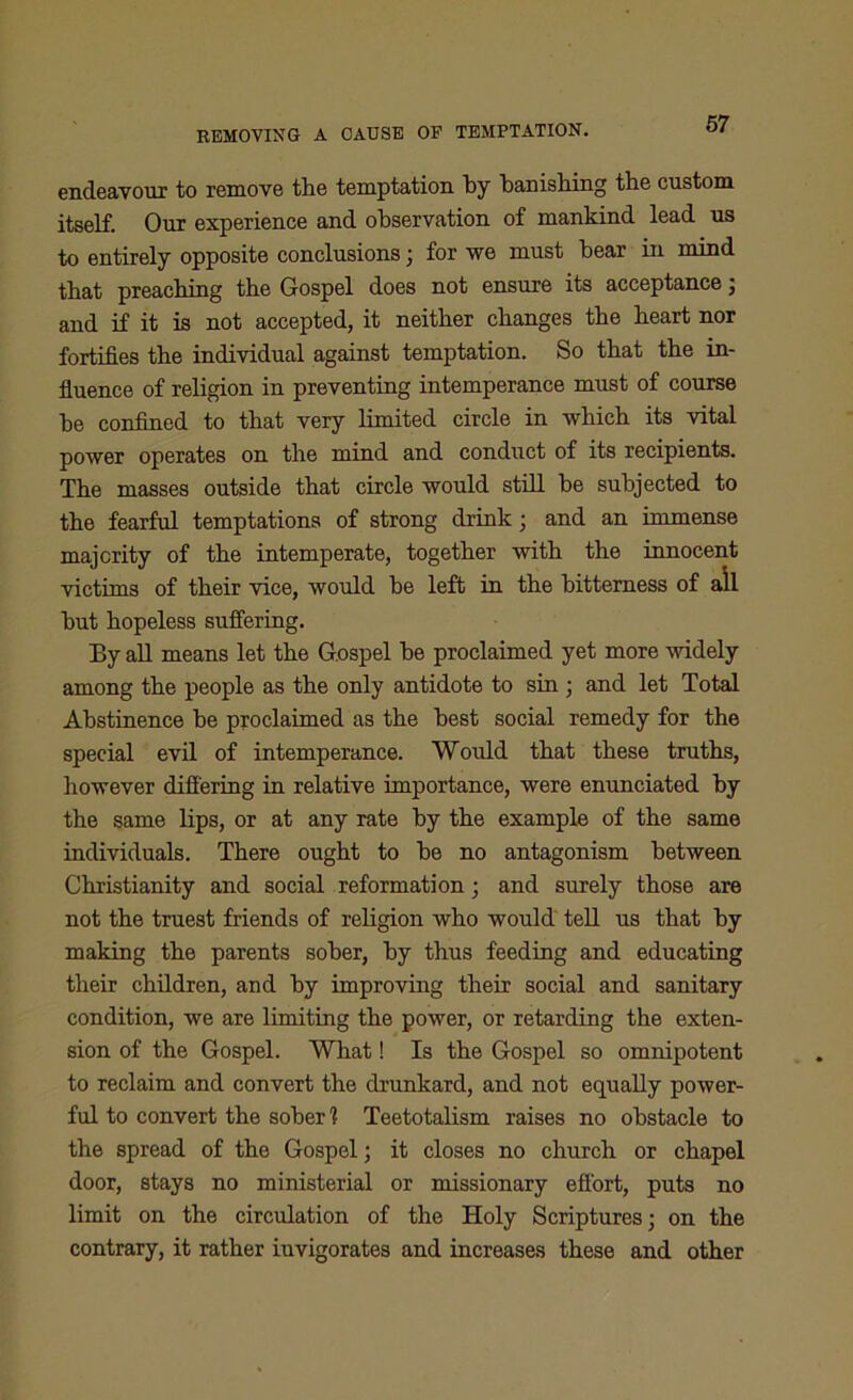 REMOVING A CAUSE OF TEMPTATION. endeavour to remove the temptation by banishing the custom itself. Our experience and observation of mankind lead us to entirely opposite conclusions; for we must bear in mind that preaching the Gospel does not ensure its acceptance; and if it is not accepted, it neither changes the heart nor fortifies the individual against temptation. So that the in- fluence of religion in preventing intemperance must of course he confined to that very limited circle in which its vital power operates on the mind and conduct of its recipients. The masses outside that circle would still be subjected to the fearful temptations of strong drink; and an immense majority of the intemperate, together with the innocent victims of their vice, would be left in the bitterness of all but hopeless suffering. By all means let the Gospel be proclaimed yet more widely among the people as the only antidote to sin ; and let Total Abstinence be proclaimed as the best social remedy for the special evil of intemperance. Would that these truths, however differing in relative importance, were enunciated by the same lips, or at any rate by the example of the same individuals. There ought to be no antagonism between Christianity and social reformation; and surely those are not the truest friends of religion who would tell us that by making the parents sober, by thus feeding and educating their children, and by improving their social and sanitary condition, we are limiting the power, or retarding the exten- sion of the Gospel. What! Is the Gospel so omnipotent to reclaim and convert the drunkard, and not equally power- ful to convert the sober 1 Teetotalism raises no obstacle to the spread of the Gospel; it closes no church or chapel door, stays no ministerial or missionary effort, puts no limit on the circulation of the Holy Scriptures; on the contrary, it rather invigorates and increases these and other