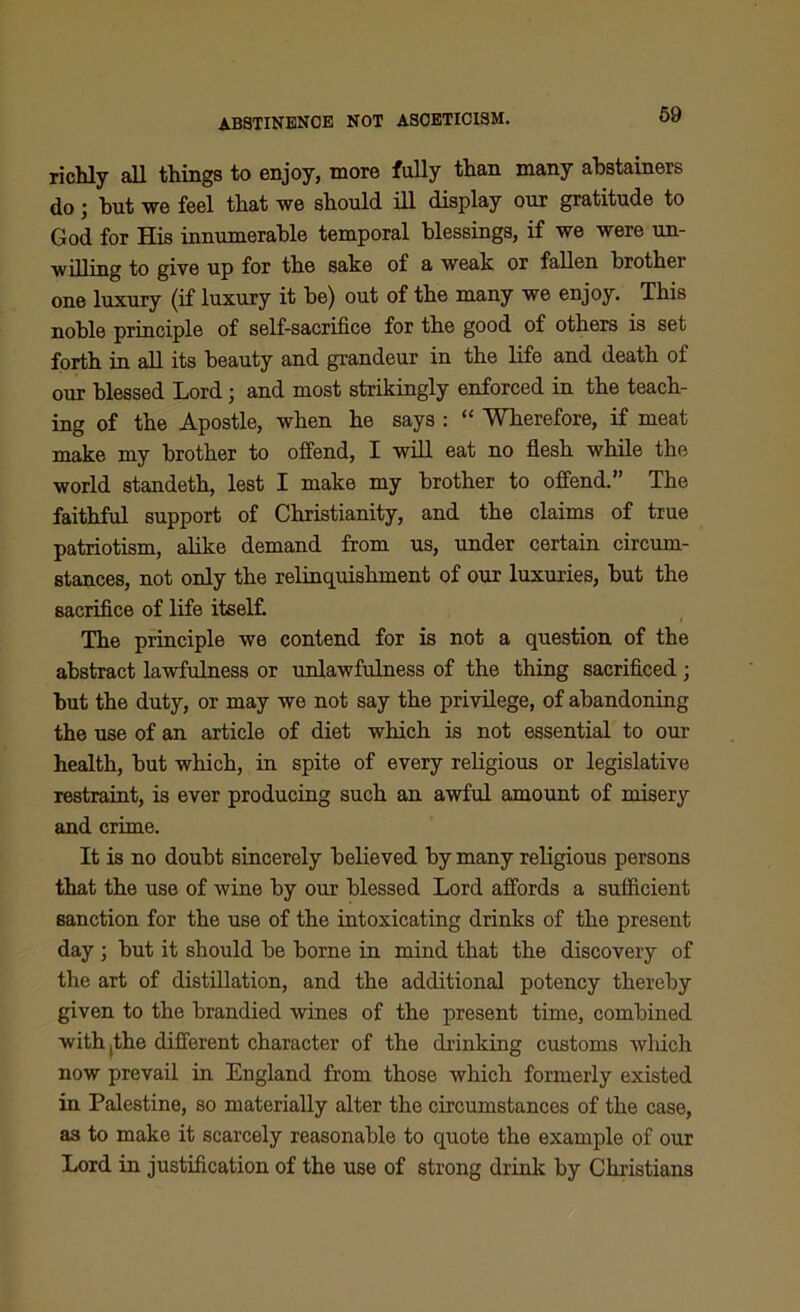 ABSTINENCE NOT ASCETICISM. richly all things to enjoy, more fully than many abstainers do j but we feel that we should ill display our gratitude to God for His innumerable temporal blessings, if we were un- willing to give up for the sake of a weak or fallen brother one luxury (if luxury it be) out of the many we enjoy. This noble principle of self-sacrifice for the good of others is set forth in all its beauty and grandeur in the life and death of our blessed Lord; and most strikingly enforced in the teach- ing of the Apostle, when he says : “ Wherefore, if meat make my brother to offend, I will eat no flesh while the world standeth, lest I make my brother to offend.” The faithful support of Christianity, and the claims of true patriotism, alike demand from us, under certain circum- stances, not only the relinquishment of our luxuries, but the sacrifice of life itself. The principle we contend for is not a question of the abstract lawfulness or unlawfulness of the thing sacrificed ; but the duty, or may we not say the privilege, of abandoning the use of an article of diet which is not essential to our health, but which, in spite of every religious or legislative restraint, is ever producing such an awful amount of misery and crime. It is no doubt sincerely believed by many religious persons that the use of wine by our blessed Lord affords a sufficient sanction for the use of the intoxicating drinks of the present day ; but it should be borne in mind that the discovery of the art of distillation, and the additional potency thereby given to the brandied wines of the present time, combined with,the different character of the drinking customs which now prevail in England from those which formerly existed in Palestine, so materially alter the circumstances of the case, as to make it scarcely reasonable to quote the example of our Lord in justification of the use of strong drink by Christians