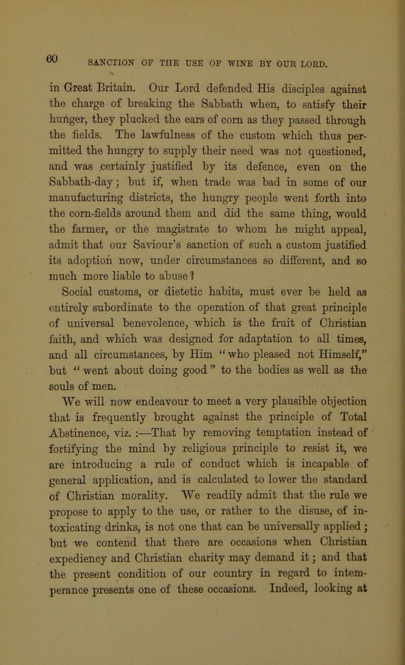 SANCTION OF THE USE OF WINE BY OUR LORD. in Great Britain. Our Lord defended His disciples against the charge of breaking the Sabbath when, to satisfy their hunger, they plucked the ears of corn as they passed through the fields. The lawfulness of the custom which thus per- mitted the hungry to supply their need was not questioned, and was .certainly justified by its defence, even on the Sabbath-day; but if, when trade was bad in some of our manufacturing districts, the hungry people went forth into the corn-fields around them and did the same thing, would the farmer, or the magistrate to whom he might appeal, admit that our Saviour’s sanction of such a custom justified its adoption now, under circumstances so different, and so much more liable to abuse 1 Social customs, or dietetic habits, must ever be held as entirely subordinate to the operation of that great principle of universal benevolence, which is the fruit of Christian faith, and which was designed for adaptation to all times, and all circumstances, by Him “ who pleased not Himself,” but “ went about doing good ” to the bodies as well as the souls of men. We will now endeavour to meet a very plausible objection that is frequently brought against the principle of Total Abstinence, viz. :—That by removing temptation instead of fortifying the mind by religious principle to resist it, we are introducing a rule of conduct which is incapable of general application, and is calculated to lower the standard of Christian morality. We readily admit that the rule we propose to apply to the use, or rather to the disuse, of in- toxicating drinks, is not one that can be universally applied; but we contend that there are occasions when Christian expediency and Christian charity may demand it; and that the present condition of our country in regard to intem- perance presents one of these occasions. Indeed, looking at
