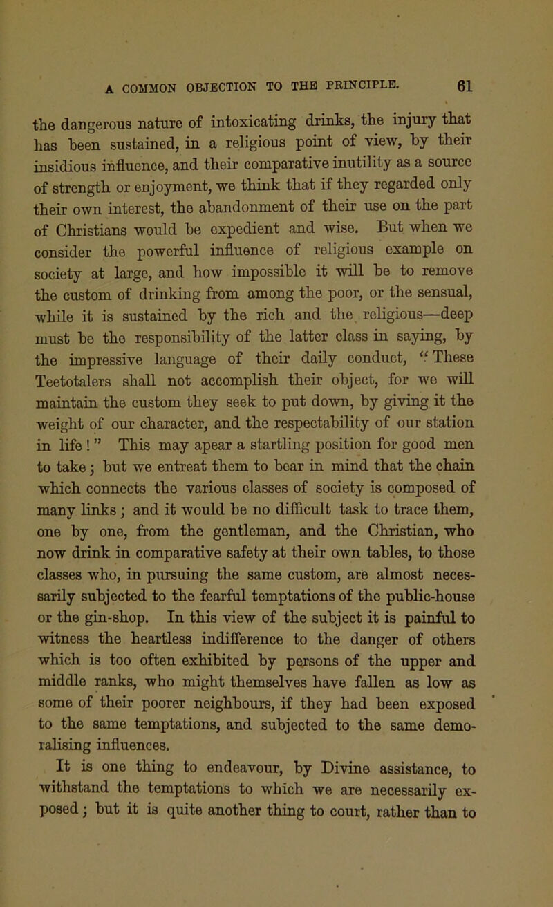 the dangerous nature of intoxicating drinks, the injury that has been sustained, in a religious point of view, by their insidious influence, and their comparative inutility as a source of strength or enjoyment, we think that if they regarded only their own interest, the abandonment of their use on the part of Christians would he expedient and wise. But when we consider the powerful influence of religious example on society at large, and how impossible it will he to remove the custom of drinking from among the poor, or the sensual, while it is sustained by the rich and the religious—deep must he the responsibility of the latter class in saying, by the impressive language of their daily conduct, “ These Teetotalers shall not accomplish their object, for we will maintain the custom they seek to put down, by giving it the weight of our character, and the respectability of our station in life ! ” This may apear a startling position for good men to take 3 but we entreat them to bear in mind that the chain which connects the various classes of society is composed of many links; and it would be no difficult task to trace them, one by one, from the gentleman, and the Christian, who now drink in comparative safety at their own tables, to those classes who, in pursuing the same custom, are almost neces- sarily subjected to the fearful temptations of the public-house or the gin-shop. In this view of the subject it is painful to witness the heartless indifference to the danger of others which is too often exhibited by persons of the upper and middle ranks, who might themselves have fallen as low as some of their poorer neighbours, if they had been exposed to the same temptations, and subjected to the same demo- ralising influences. It is one thing to endeavour, by Divine assistance, to withstand the temptations to which we are necessarily ex- posed ; but it is quite another thing to court, rather than to