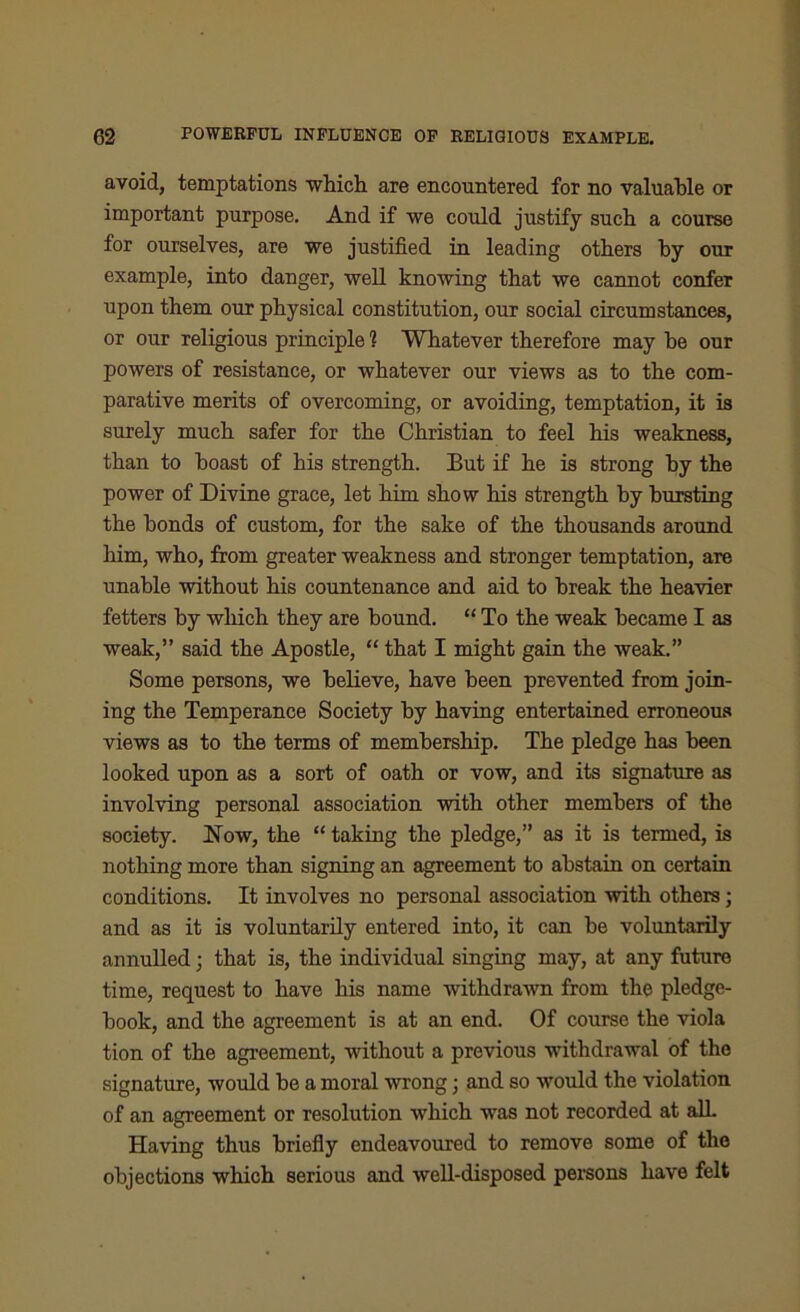 avoid, temptations which are encountered for no valuable or important purpose. And if we could justify such a course for ourselves, are we justified in leading others by our example, into danger, well knowing that we cannot confer upon them our physical constitution, our social circumstances, or our religious principle 1 Whatever therefore may he our powers of resistance, or whatever our views as to the com- parative merits of overcoming, or avoiding, temptation, it is surely much safer for the Christian to feel his weakness, than to boast of his strength. But if he is strong by the power of Divine grace, let him show his strength by bursting the bonds of custom, for the sake of the thousands around him, who, from greater weakness and stronger temptation, are unable without his countenance and aid to break the heavier fetters by which they are bound. “ To the weak became I as weak,” said the Apostle, “ that I might gain the weak.” Some persons, we believe, have been prevented from join- ing the Temperance Society by having entertained erroneous views as to the terms of membership. The pledge has been looked upon as a sort of oath or vow, and its signature as involving personal association with other members of the society. Now, the “ taking the pledge,” as it is termed, is nothing more than signing an agreement to abstain on certain conditions. It involves no personal association with others; and as it is voluntarily entered into, it can be voluntarily annulled; that is, the individual singing may, at any future time, request to have his name withdrawn from the pledge- book, and the agreement is at an end. Of course the viola tion of the agreement, without a previous withdrawal of the signature, would be a moral wrong • and so would the violation of an agreement or resolution which was not recorded at all. Having thus briefly endeavoured to remove some of the objections which serious and well-disposed persons have felt