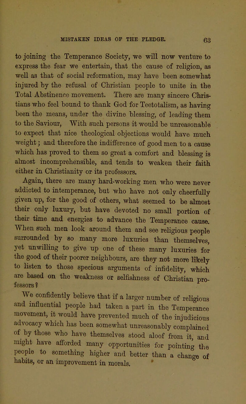 to joining the Temperance Society, we will now venture to express the fear we entertain, that the cause of religion, as well as that of social reformation, may have been somewhat injured by the refusal of Christian people to unite in the Total Abstinence movement. There are many sincere Chris- tians who feel bound to thank God for Teetotalism, as having been the means, under the divine blessing, of leading them to the Saviour, With such persons it would be unreasonable to expect that nice theological objections would have much weight; and therefore the indifference of good men to a cause which has proved to them so great a comfort and blessing is almost incomprehensible, and tends to weaken their faith either in Christianity or its professors. Again, there are many hard-working men who were never addicted to intemperance, but who have not only cheerfully given up, for the good of others, what seemed to be almost their only luxury, but have devoted no small portion of their time and energies to advance the Temperance cause. When such men look around them and see religious people surrounded by so many more luxuries than themselves, yet unwilling to give up one of these many luxuries for the good of their poorer neighbours, are they not more likely to listen to those specious arguments of infidelity, which are based on the weakness or selfishness of Christian pro- fessors ? We confidently believe that if a larger number of religious and influential people had taken a part in the Temperance movement, it would have prevented much of the injudicious advocacy which has been somewhat unreasonably complained of by those who have themselves stood aloof from it, and might have afforded many opportunities for pointing the people to something higher and better than a change of habits, or an improvement in morals.